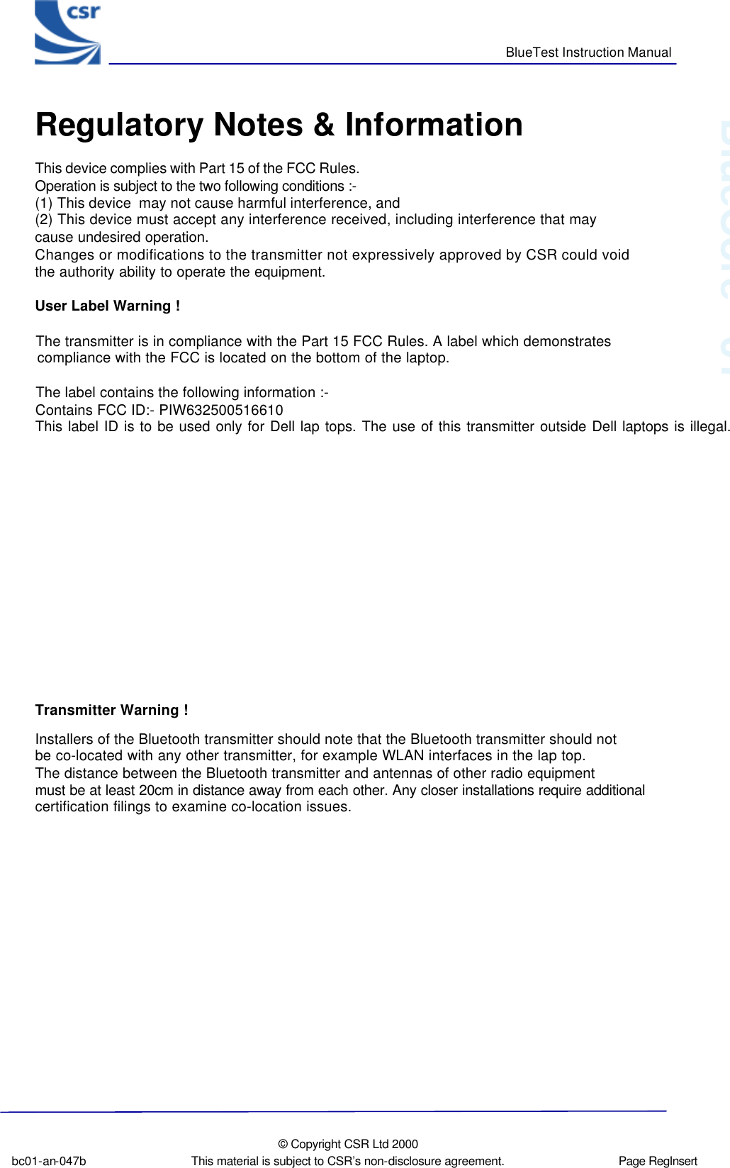      BlueTest Instruction Manual  bc01-an-047b  © Copyright CSR Ltd 2000 This material is subject to CSR’s non-disclosure agreement.   Page RegInsert   BlueCoreTM01 Regulatory Notes &amp; InformationThis device complies with Part 15 of the FCC Rules. Operation is subject to the two following conditions :- (1) This device  may not cause harmful interference, and(2) This device must accept any interference received, including interference that may cause undesired operation. Changes or modifications to the transmitter not expressively approved by CSR could void  the authority ability to operate the equipment. User Label Warning !The transmitter is in compliance with the Part 15 FCC Rules. A label which demonstrates compliance with the FCC is located on the bottom of the laptop. The label contains the following information :- Contains FCC ID:- PIW632500516610 This label ID is to be used only for Dell lap tops. The use of this transmitter outside Dell laptops is illegal. Transmitter Warning !  Installers of the Bluetooth transmitter should note that the Bluetooth transmitter should not  be co-located with any other transmitter, for example WLAN interfaces in the lap top.The distance between the Bluetooth transmitter and antennas of other radio equipment  must be at least 20cm in distance away from each other. Any closer installations require additional certification filings to examine co-location issues.                 