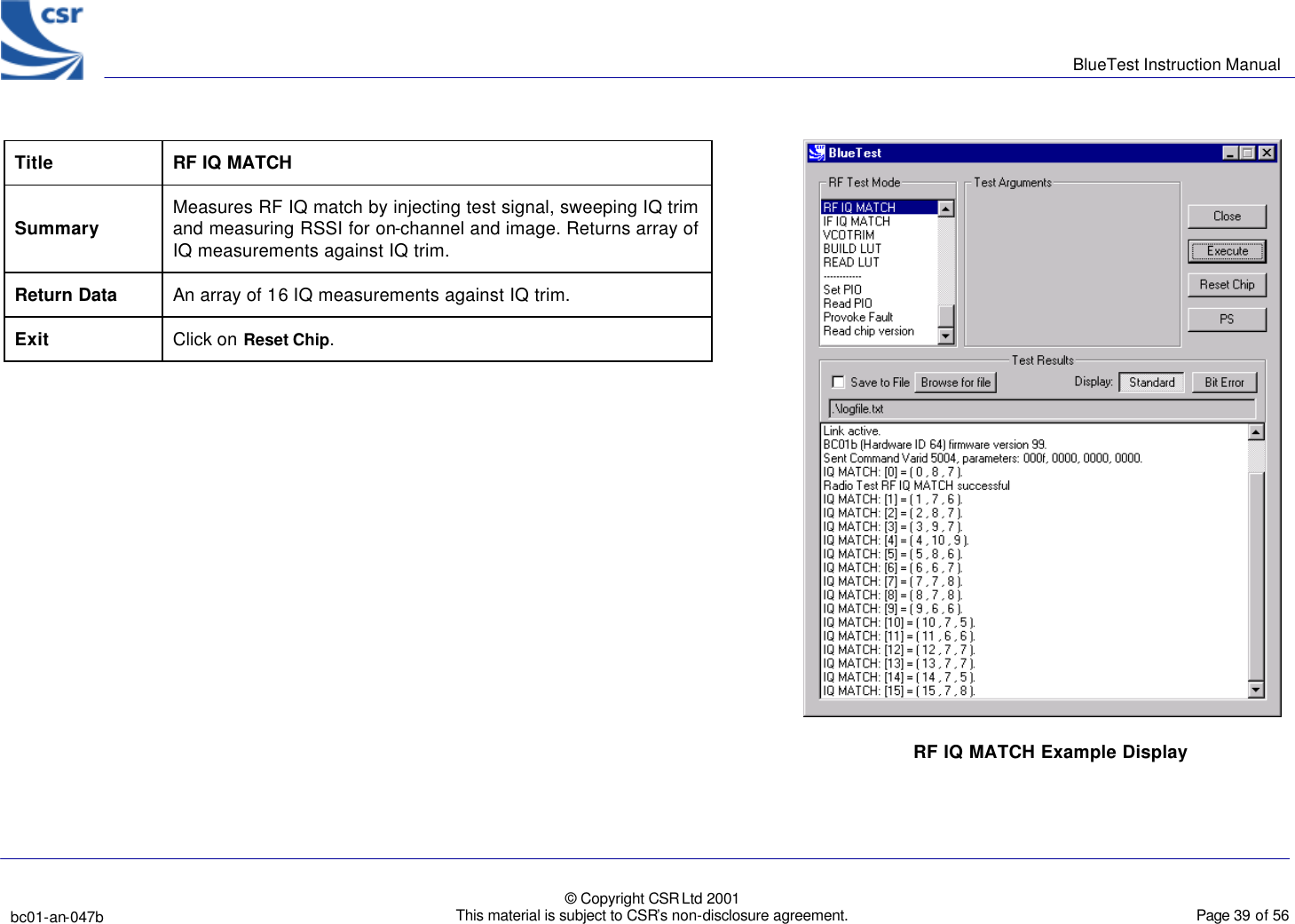      BlueTest Instruction Manual   bc01-an-047b   © Copyright CSR Ltd 2001 This material is subject to CSR’s non-disclosure agreement.    Page 39 of 56  BlueCoreTM01 Title RF IQ MATCH Summary Measures RF IQ match by injecting test signal, sweeping IQ trim and measuring RSSI for on-channel and image. Returns array of IQ measurements against IQ trim. Return Data An array of 16 IQ measurements against IQ trim. Exit Click on Reset Chip.   RF IQ MATCH Example Display  