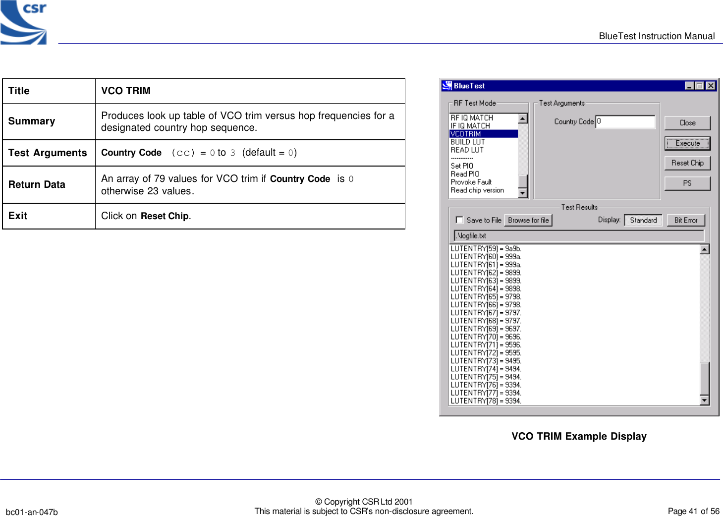      BlueTest Instruction Manual   bc01-an-047b   © Copyright CSR Ltd 2001 This material is subject to CSR’s non-disclosure agreement.    Page 41 of 56  BlueCoreTM01         Title VCO TRIM Summary Produces look up table of VCO trim versus hop frequencies for a designated country hop sequence. Test Arguments Country Code (cc) = 0 to 3 (default = 0)  Return Data An array of 79 values for VCO trim if Country Code  is 0 otherwise 23 values.  Exit Click on Reset Chip.  VCO TRIM Example Display  