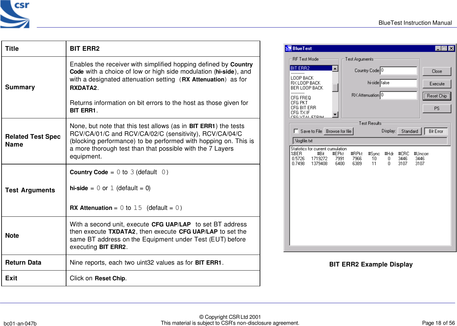      BlueTest Instruction Manual   bc01-an-047b   © Copyright CSR Ltd 2001 This material is subject to CSR’s non-disclosure agreement.    Page 18 of 56  BlueCoreTM01 Title  BIT ERR2 Summary Enables the receiver with simplified hopping defined by Country Code with a choice of low or high side modulation (hi-side), and with a designated attenuation setting (RX Attenuation) as for RXDATA2. Returns information on bit errors to the host as those given for BIT ERR1. Related Test Spec Name None, but note that this test allows (as in BIT ERR1) the tests RCV/CA/01/C and RCV/CA/02/C (sensitivity), RCV/CA/04/C (blocking performance) to be performed with hopping on. This is a more thorough test than that possible with the 7 Layers equipment. Test Arguments Country Code = 0 to 3 (default 0) hi-side = 0 or 1 (default = 0) RX Attenuation = 0 to 15 (default = 0)  Note With a second unit, execute CFG UAP/LAP to set BT address then execute TXDATA2, then execute  CFG UAP/LAP to set the same BT address on the Equipment under Test (EUT) before executing BIT ERR2. Return Data Nine reports, each two uint32 values as for BIT ERR1. Exit Click on Reset Chip.  BIT ERR2 Example Display 