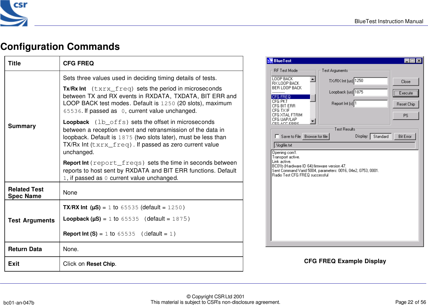      BlueTest Instruction Manual   bc01-an-047b   © Copyright CSR Ltd 2001 This material is subject to CSR’s non-disclosure agreement.    Page 22 of 56  BlueCoreTM01 Configuration Commands      Title  CFG FREQ Summary Sets three values used in deciding timing details of tests.  Tx/Rx Int (txrx_freq) sets the period in microseconds between TX and RX events in RXDATA, TXDATA, BIT ERR and LOOP BACK test modes. Default is 1250 (20 slots), maximum 65536. If passed as 0, current value unchanged. Loopback (lb_offs) sets the offset in microseconds between a reception event and retransmission of the data in loopback. Default is 1875 (two slots later), must be less than TX/Rx Int (txrx_freq). If passed as zero current value unchanged. Report Int(report_freqs) sets the time in seconds between reports to host sent by RXDATA and BIT ERR functions. Default 1, if passed as 0 current value unchanged. Related Test Spec Name None  Test Arguments TX/RX Int  (µS) = 1 to 65535 (default = 1250) Loopback (µS) = 1 to 65535 (default = 1875) Report Int (S) = 1 to 65535 (default = 1) Return Data None. Exit Click on Reset Chip.  CFG FREQ Example Display  