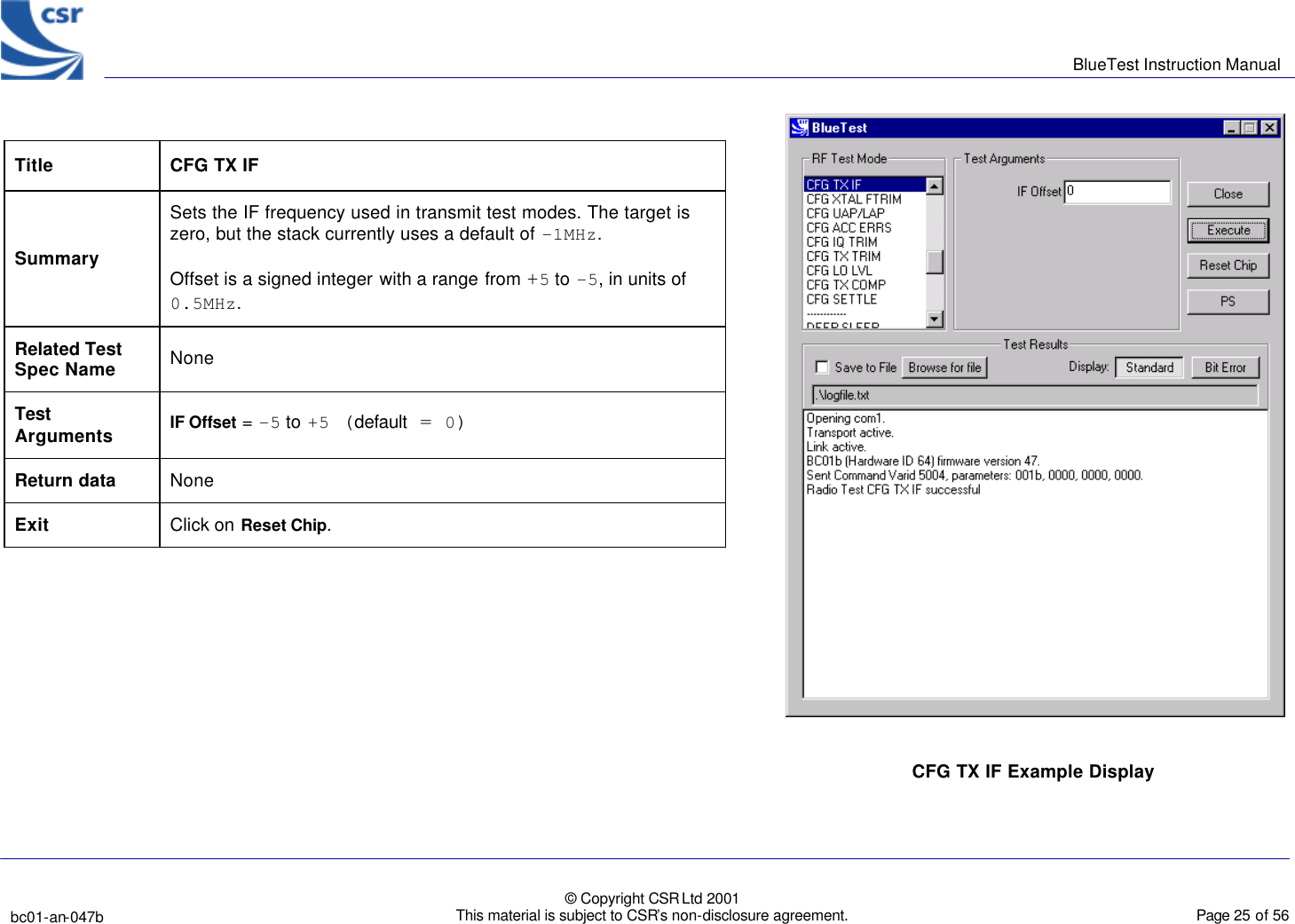      BlueTest Instruction Manual   bc01-an-047b   © Copyright CSR Ltd 2001 This material is subject to CSR’s non-disclosure agreement.    Page 25 of 56  BlueCoreTM01 Title  CFG TX IF Summary Sets the IF frequency used in transmit test modes. The target is zero, but the stack currently uses a default of -1MHz. Offset is a signed integer with a range from +5 to –5, in units of 0.5MHz. Related Test Spec Name None Test Arguments IF Offset = -5 to +5 (default = 0) Return data None Exit Click on Reset Chip.  CFG TX IF Example Display  