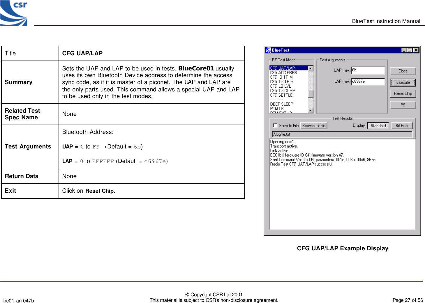      BlueTest Instruction Manual   bc01-an-047b   © Copyright CSR Ltd 2001 This material is subject to CSR’s non-disclosure agreement.    Page 27 of 56  BlueCoreTM01 Title  CFG UAP/LAP Summary Sets the UAP and LAP to be used in tests. BlueCore01 usually uses its own Bluetooth Device address to determine the access sync code, as if it is master of a piconet. The UAP and LAP are the only parts used. This command allows a special UAP and LAP to be used only in the test modes.  Related Test Spec Name None Test Arguments Bluetooth Address: UAP = 0 to FF (Default = 6b) LAP = 0 to FFFFFF (Default = c6967e) Return Data None Exit Click on Reset Chip.  CFG UAP/LAP Example Display  