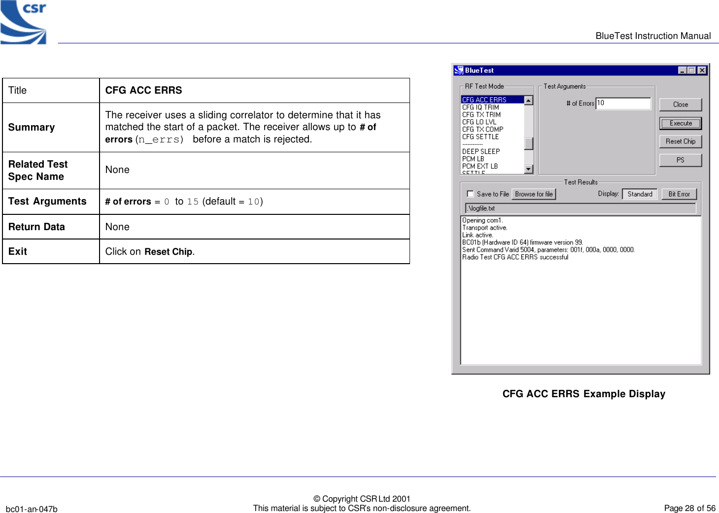      BlueTest Instruction Manual   bc01-an-047b   © Copyright CSR Ltd 2001 This material is subject to CSR’s non-disclosure agreement.    Page 28 of 56  BlueCoreTM01 Title  CFG ACC ERRS Summary The receiver uses a sliding correlator to determine that it has matched the start of a packet. The receiver allows up to # of errors (n_errs) before a match is rejected. Related Test Spec Name None Test Arguments # of errors = 0 to 15 (default = 10) Return Data None Exit Click on Reset Chip.  CFG ACC ERRS Example Display 