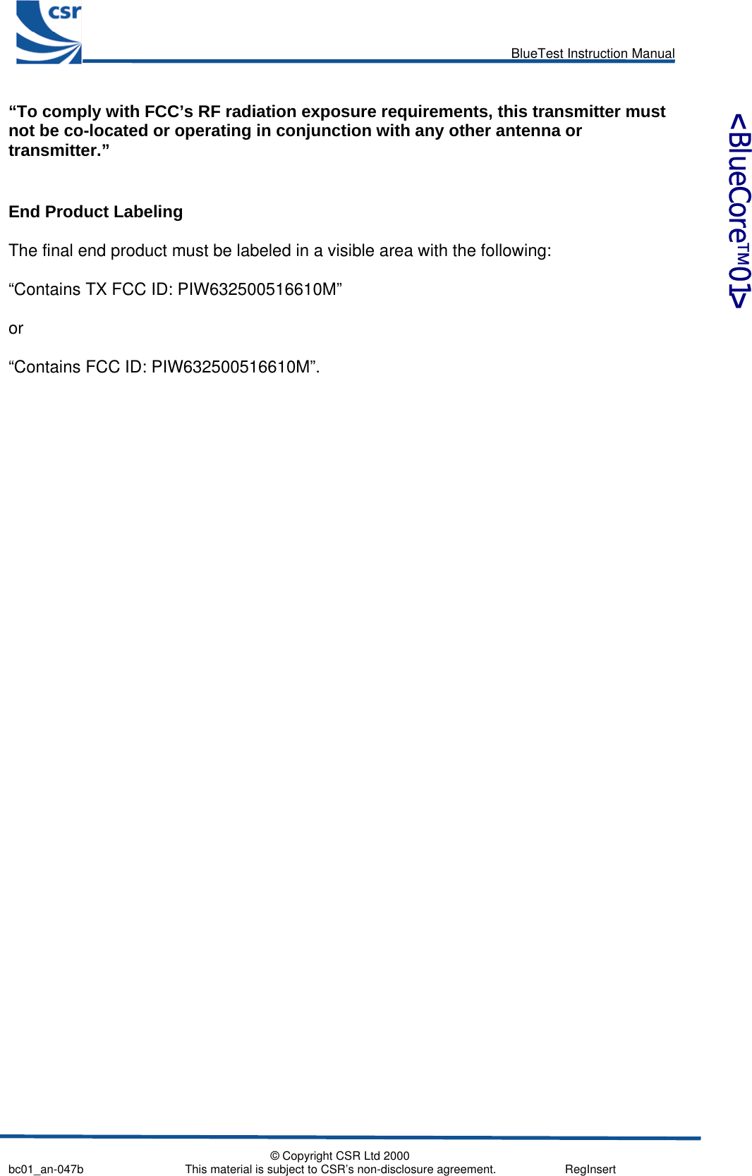      BlueTest Instruction Manual   © Copyright CSR Ltd 2000 bc01_an-047b                               This material is subject to CSR’s non-disclosure agreement.                     RegInsert    &lt;BlueCore™01&gt; “To comply with FCC’s RF radiation exposure requirements, this transmitter must not be co-located or operating in conjunction with any other antenna or transmitter.”  End Product Labeling  The final end product must be labeled in a visible area with the following:  “Contains TX FCC ID: PIW632500516610M”   or  “Contains FCC ID: PIW632500516610M”.  