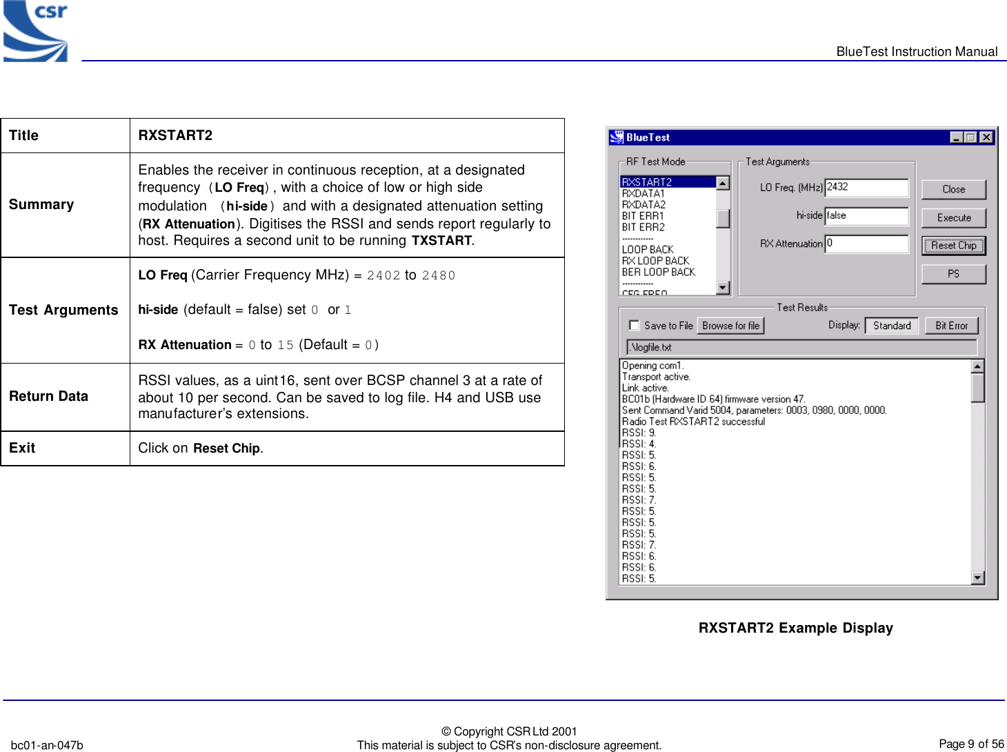       BlueTest Instruction Manual   bc01-an-047b   © Copyright CSR Ltd 2001 This material is subject to CSR’s non-disclosure agreement.    Page 9 of 56  BlueCoreTM01               Title  RXSTART2 Summary Enables the receiver in continuous reception, at a designated frequency (LO Freq), with a choice of low or high side modulation (hi-side) and with a designated attenuation setting (RX Attenuation). Digitises the RSSI and sends report regularly to host. Requires a second unit to be running TXSTART. Test Arguments LO Freq (Carrier Frequency MHz) = 2402 to 2480 hi-side (default = false) set 0 or 1  RX Attenuation = 0 to 15 (Default = 0) Return Data RSSI values, as a uint16, sent over BCSP channel 3 at a rate of about 10 per second. Can be saved to log file. H4 and USB use manufacturer’s extensions. Exit Click on Reset Chip.    RXSTART2 Example Display 