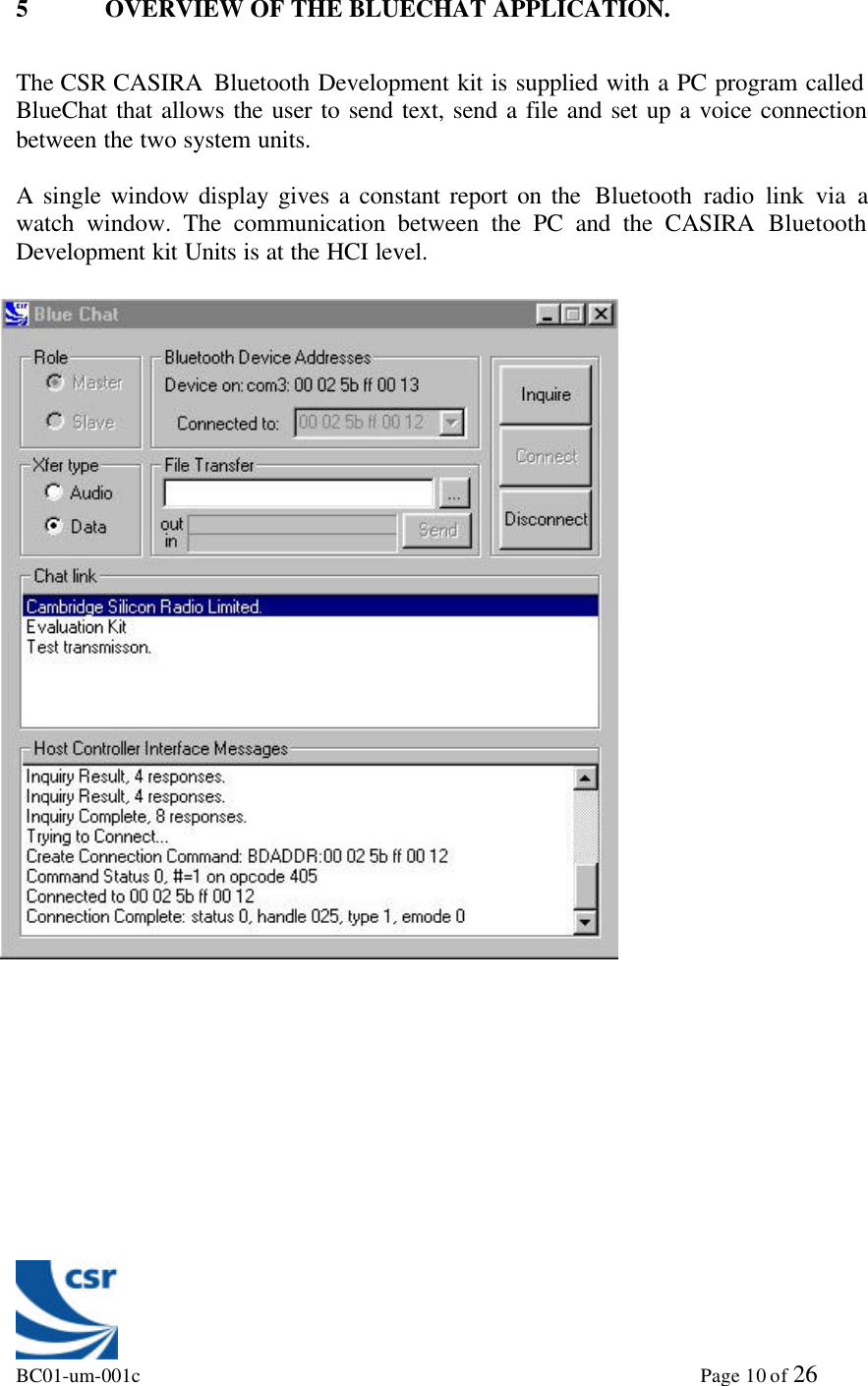 BC01-um-001c                                                                                                             Page 10 of 265 OVERVIEW OF THE BLUECHAT APPLICATION.The CSR CASIRA  Bluetooth Development kit is supplied with a PC program calledBlueChat that allows the user to send text, send a file and set up a voice connectionbetween the two system units.A single window display gives a constant report on the  Bluetooth radio link via awatch window. The communication between the PC and the CASIRA BluetoothDevelopment kit Units is at the HCI level.