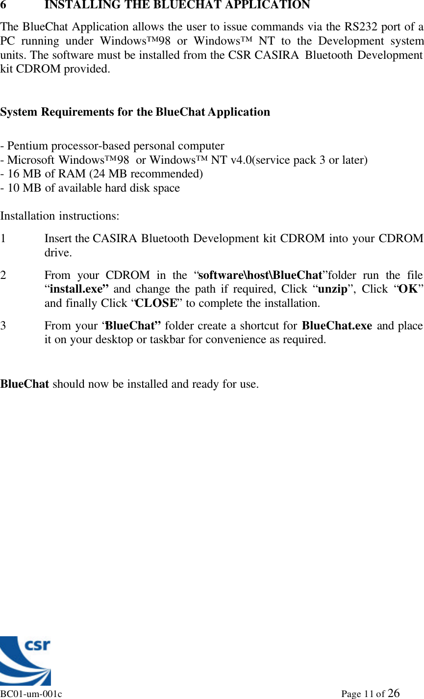 BC01-um-001c                                                                                                             Page 11 of 266 INSTALLING THE BLUECHAT APPLICATIONThe BlueChat Application allows the user to issue commands via the RS232 port of aPC running under Windows™98 or Windows™ NT to the Development systemunits. The software must be installed from the CSR CASIRA  Bluetooth Developmentkit CDROM provided.System Requirements for the BlueChat Application- Pentium processor-based personal computer- Microsoft Windows™98  or Windows™ NT v4.0(service pack 3 or later)- 16 MB of RAM (24 MB recommended)- 10 MB of available hard disk spaceInstallation instructions:1 Insert the CASIRA Bluetooth Development kit CDROM into your CDROMdrive.2 From your CDROM in the “software\host\BlueChat”folder run the file“install.exe” and change the path if required, Click “unzip”, Click “OK”and finally Click “CLOSE” to complete the installation.3 From your “BlueChat” folder create a shortcut for BlueChat.exe and placeit on your desktop or taskbar for convenience as required.BlueChat should now be installed and ready for use.