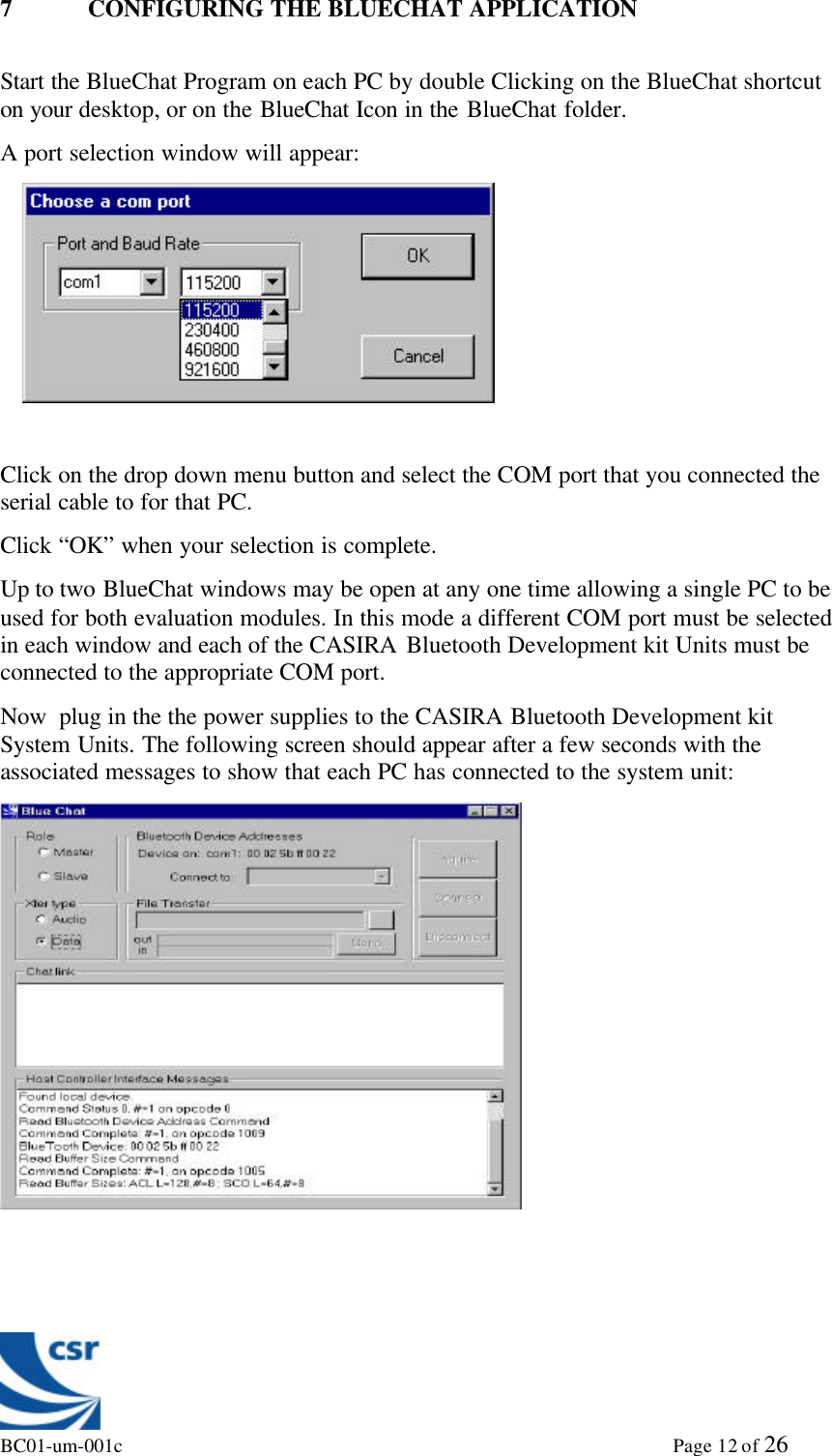 BC01-um-001c                                                                                                             Page 12 of 267 CONFIGURING THE BLUECHAT APPLICATIONStart the BlueChat Program on each PC by double Clicking on the BlueChat shortcuton your desktop, or on the BlueChat Icon in the BlueChat folder.A port selection window will appear:Click on the drop down menu button and select the COM port that you connected theserial cable to for that PC.Click “OK” when your selection is complete.Up to two BlueChat windows may be open at any one time allowing a single PC to beused for both evaluation modules. In this mode a different COM port must be selectedin each window and each of the CASIRA Bluetooth Development kit Units must beconnected to the appropriate COM port.Now  plug in the the power supplies to the CASIRA Bluetooth Development kitSystem Units. The following screen should appear after a few seconds with theassociated messages to show that each PC has connected to the system unit: