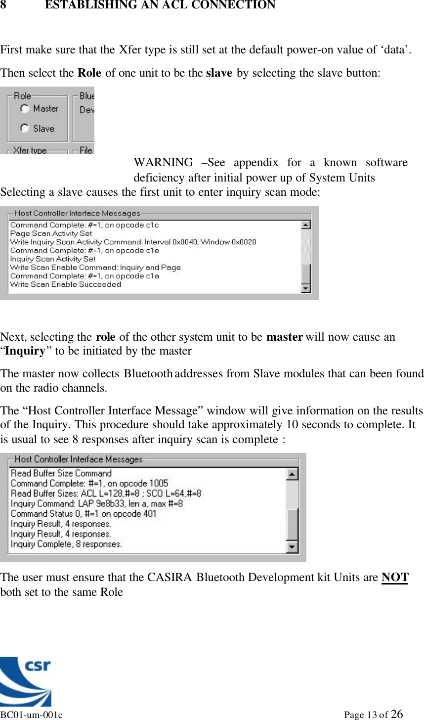 BC01-um-001c                                                                                                             Page 13 of 268 ESTABLISHING AN ACL CONNECTIONFirst make sure that the Xfer type is still set at the default power-on value of ‘data’.Then select the Role of one unit to be the slave by selecting the slave button:Selecting a slave causes the first unit to enter inquiry scan mode:Next, selecting the role of the other system unit to be master will now cause an“Inquiry” to be initiated by the masterThe master now collects Bluetooth addresses from Slave modules that can been foundon the radio channels.The “Host Controller Interface Message” window will give information on the resultsof the Inquiry. This procedure should take approximately 10 seconds to complete. Itis usual to see 8 responses after inquiry scan is complete :The user must ensure that the CASIRA Bluetooth Development kit Units are NOTboth set to the same RoleWARNING –See appendix for a known softwaredeficiency after initial power up of System Units