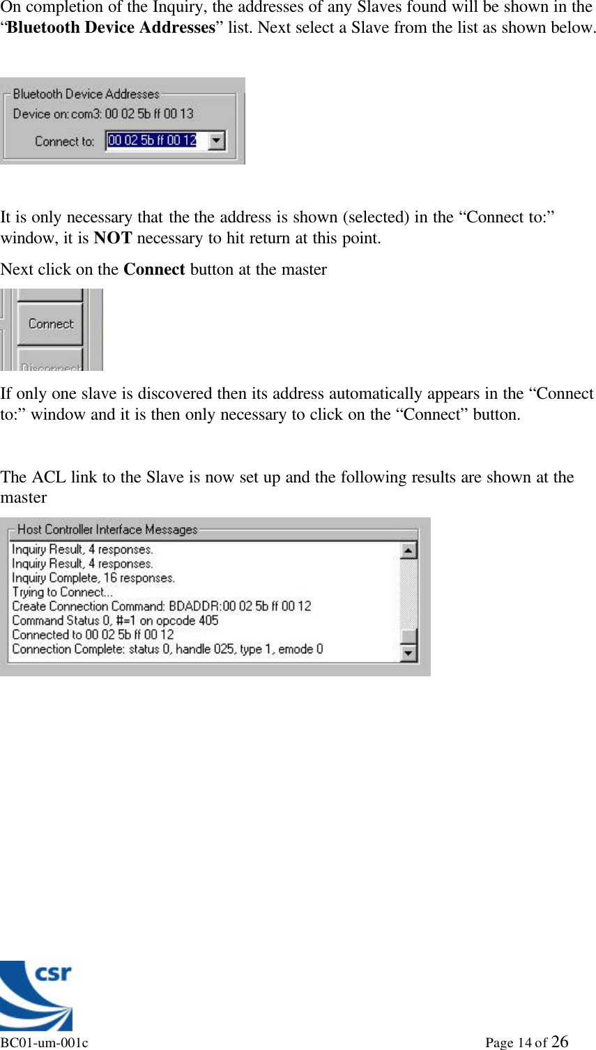 BC01-um-001c                                                                                                             Page 14 of 26On completion of the Inquiry, the addresses of any Slaves found will be shown in the“Bluetooth Device Addresses” list. Next select a Slave from the list as shown below.It is only necessary that the the address is shown (selected) in the “Connect to:”window, it is NOT necessary to hit return at this point.Next click on the Connect button at the masterIf only one slave is discovered then its address automatically appears in the “Connectto:” window and it is then only necessary to click on the “Connect” button.The ACL link to the Slave is now set up and the following results are shown at themaster