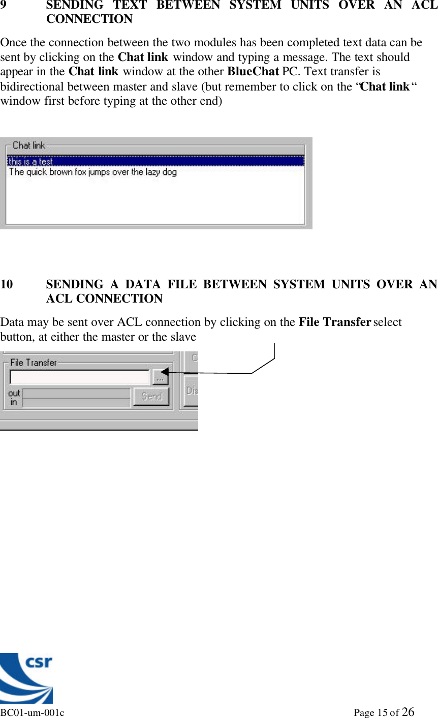 BC01-um-001c                                                                                                             Page 15 of 269 SENDING TEXT BETWEEN SYSTEM UNITS OVER AN ACLCONNECTIONOnce the connection between the two modules has been completed text data can besent by clicking on the Chat link window and typing a message. The text shouldappear in the Chat link window at the other BlueChat PC. Text transfer isbidirectional between master and slave (but remember to click on the “Chat link“window first before typing at the other end)10 SENDING A DATA FILE BETWEEN SYSTEM UNITS OVER ANACL CONNECTIONData may be sent over ACL connection by clicking on the File Transfer selectbutton, at either the master or the slave