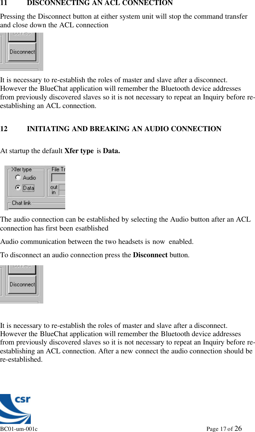 BC01-um-001c                                                                                                             Page 17 of 2611 DISCONNECTING AN ACL CONNECTIONPressing the Disconnect button at either system unit will stop the command transferand close down the ACL connectionIt is necessary to re-establish the roles of master and slave after a disconnect.However the BlueChat application will remember the Bluetooth device addressesfrom previously discovered slaves so it is not necessary to repeat an Inquiry before re-establishing an ACL connection.12 INITIATING AND BREAKING AN AUDIO CONNECTIONAt startup the default Xfer type is Data.The audio connection can be established by selecting the Audio button after an ACLconnection has first been esatblishedAudio communication between the two headsets is now  enabled.To disconnect an audio connection press the Disconnect button.It is necessary to re-establish the roles of master and slave after a disconnect.However the BlueChat application will remember the Bluetooth device addressesfrom previously discovered slaves so it is not necessary to repeat an Inquiry before re-establishing an ACL connection. After a new connect the audio connection should bere-established.