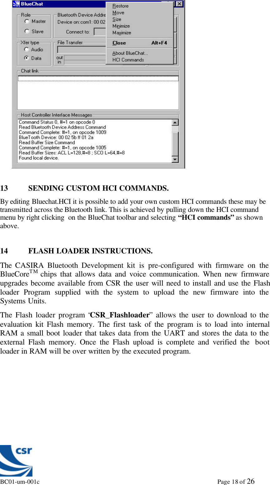 BC01-um-001c                                                                                                             Page 18 of 2613 SENDING CUSTOM HCI COMMANDS.By editing Bluechat.HCI it is possible to add your own custom HCI commands these may betransmitted across the Bluetooth link. This is achieved by pulling down the HCI commandmenu by right clicking  on the BlueChat toolbar and selecting “HCI commands” as shownabove.14 FLASH LOADER INSTRUCTIONS.The  CASIRA  Bluetooth Development kit is pre-configured with firmware on theBlueCoreTM chips that allows data and voice communication. When new firmwareupgrades become available from CSR the user will need to install and use the Flashloader Program supplied with the system to upload the new firmware into theSystems Units.The Flash loader program “CSR_Flashloader” allows the user to download to theevaluation kit Flash memory. The first task of the program is to load into internalRAM a small boot loader that takes data from the UART and stores the data to theexternal Flash memory. Once the Flash upload is complete and verified the  bootloader in RAM will be over written by the executed program.