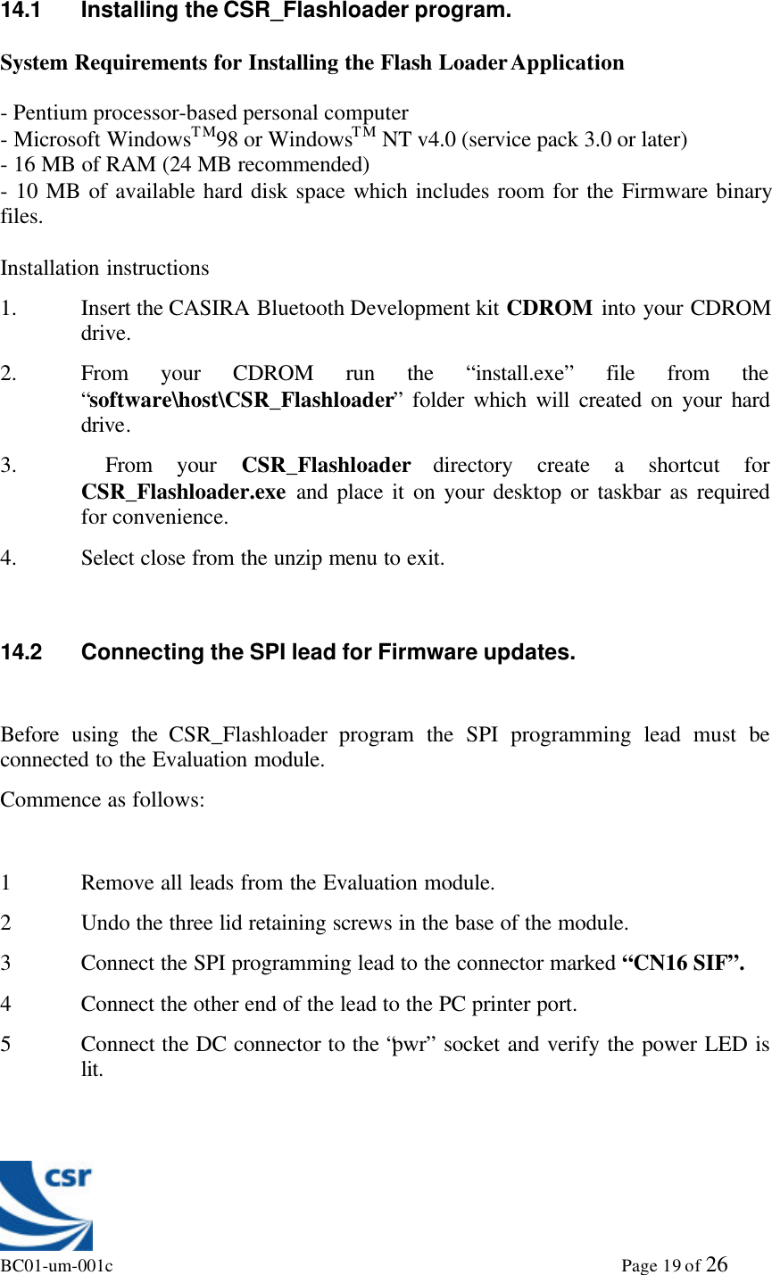 BC01-um-001c                                                                                                             Page 19 of 2614.1 Installing the CSR_Flashloader program.System Requirements for Installing the Flash Loader Application- Pentium processor-based personal computer- Microsoft WindowsTM98 or WindowsTM NT v4.0 (service pack 3.0 or later)- 16 MB of RAM (24 MB recommended)- 10 MB of available hard disk space which includes room for the Firmware binaryfiles.Installation instructions1. Insert the CASIRA Bluetooth Development kit CDROM into your CDROMdrive.2. From your CDROM run the “install.exe” file from the“software\host\CSR_Flashloader” folder which will created on your harddrive.3.  From your CSR_Flashloader directory create a shortcut forCSR_Flashloader.exe and place it on your desktop or taskbar as requiredfor convenience.4. Select close from the unzip menu to exit.14.2 Connecting the SPI lead for Firmware updates.Before using the CSR_Flashloader program the SPI programming lead must beconnected to the Evaluation module.Commence as follows:1 Remove all leads from the Evaluation module.2 Undo the three lid retaining screws in the base of the module.3 Connect the SPI programming lead to the connector marked “CN16 SIF”.4 Connect the other end of the lead to the PC printer port.5 Connect the DC connector to the “pwr” socket and verify the power LED islit.