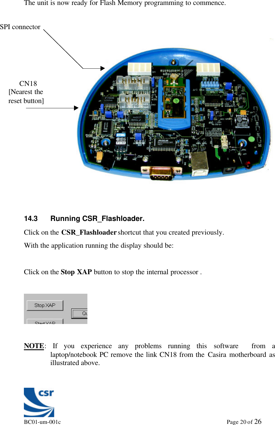 BC01-um-001c                                                                                                             Page 20 of 26The unit is now ready for Flash Memory programming to commence.14.3 Running CSR_Flashloader.Click on the CSR_Flashloader shortcut that you created previously.With the application running the display should be:Click on the Stop XAP button to stop the internal processor .NOTE: If you experience any problems running this software  from alaptop/notebook PC remove the link CN18 from the Casira motherboard asillustrated above.SPI connector      CN18[Nearest thereset button]