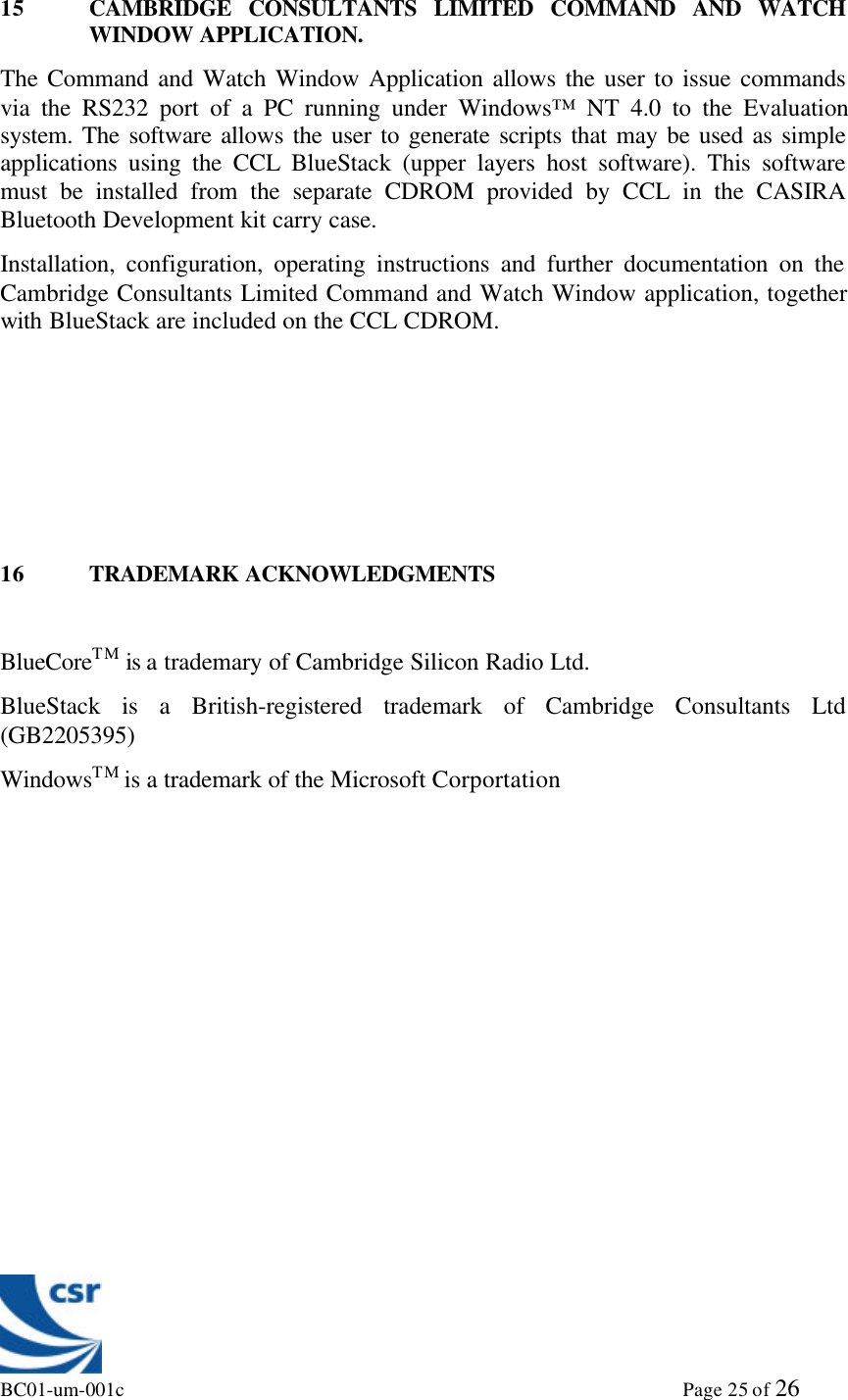 BC01-um-001c                                                                                                             Page 25 of 2615 CAMBRIDGE CONSULTANTS LIMITED COMMAND AND WATCHWINDOW APPLICATION.The Command and Watch Window Application allows the user to issue commandsvia the RS232 port of a PC running under Windows™ NT 4.0 to the Evaluationsystem. The software allows the user to generate scripts that may be used as simpleapplications using the CCL BlueStack (upper layers host software). This softwaremust be installed from the separate CDROM provided by CCL in the CASIRABluetooth Development kit carry case.Installation, configuration, operating instructions and further documentation on theCambridge Consultants Limited Command and Watch Window application, togetherwith BlueStack are included on the CCL CDROM.16 TRADEMARK ACKNOWLEDGMENTSBlueCoreTM is a trademary of Cambridge Silicon Radio Ltd.BlueStack is a British-registered trademark of Cambridge Consultants Ltd(GB2205395)WindowsTM is a trademark of the Microsoft Corportation