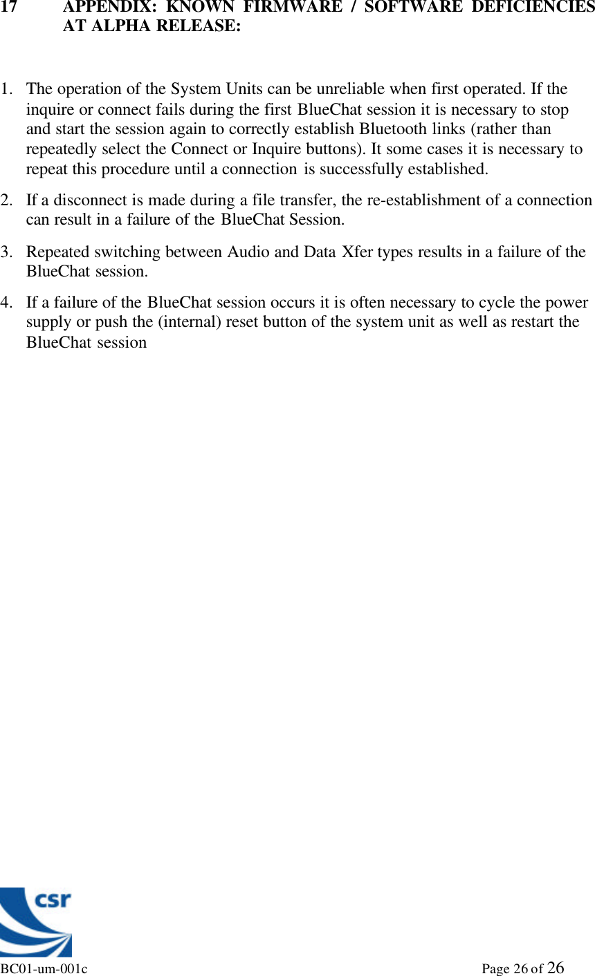 BC01-um-001c                                                                                                             Page 26 of 2617 APPENDIX: KNOWN FIRMWARE / SOFTWARE DEFICIENCIESAT ALPHA RELEASE:1. The operation of the System Units can be unreliable when first operated. If theinquire or connect fails during the first BlueChat session it is necessary to stopand start the session again to correctly establish Bluetooth links (rather thanrepeatedly select the Connect or Inquire buttons). It some cases it is necessary torepeat this procedure until a connection is successfully established.2. If a disconnect is made during a file transfer, the re-establishment of a connectioncan result in a failure of the BlueChat Session.3. Repeated switching between Audio and Data Xfer types results in a failure of theBlueChat session.4. If a failure of the BlueChat session occurs it is often necessary to cycle the powersupply or push the (internal) reset button of the system unit as well as restart theBlueChat session