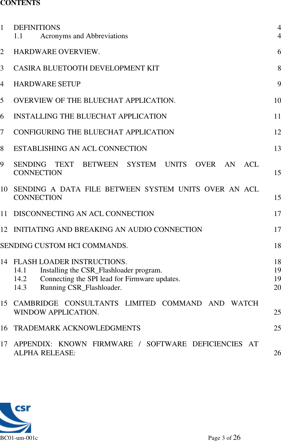 BC01-um-001c                                                                                                             Page 3 of 26CONTENTS1DEFINITIONS 41.1 Acronyms and Abbreviations 42HARDWARE OVERVIEW. 63CASIRA BLUETOOTH DEVELOPMENT KIT 84HARDWARE SETUP 95OVERVIEW OF THE BLUECHAT APPLICATION. 106INSTALLING THE BLUECHAT APPLICATION 117CONFIGURING THE BLUECHAT APPLICATION 128ESTABLISHING AN ACL CONNECTION 139SENDING TEXT BETWEEN SYSTEM UNITS OVER AN ACLCONNECTION 1510 SENDING A DATA FILE BETWEEN SYSTEM UNITS OVER AN ACLCONNECTION 1511 DISCONNECTING AN ACL CONNECTION 1712 INITIATING AND BREAKING AN AUDIO CONNECTION 17SENDING CUSTOM HCI COMMANDS. 1814 FLASH LOADER INSTRUCTIONS. 1814.1 Installing the CSR_Flashloader program. 1914.2 Connecting the SPI lead for Firmware updates. 1914.3 Running CSR_Flashloader. 2015 CAMBRIDGE CONSULTANTS LIMITED COMMAND AND WATCHWINDOW APPLICATION. 2516 TRADEMARK ACKNOWLEDGMENTS 2517 APPENDIX: KNOWN FIRMWARE / SOFTWARE DEFICIENCIES ATALPHA RELEASE: 26