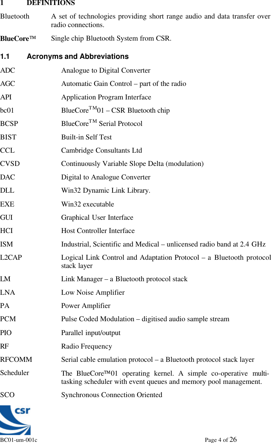 BC01-um-001c                                                                                                             Page 4 of 261 DEFINITIONSBluetooth A set of technologies providing short range audio and data transfer overradio connections.BlueCoreSingle chip Bluetooth System from CSR.1.1 Acronyms and AbbreviationsADC Analogue to Digital ConverterAGC Automatic Gain Control – part of the radioAPI Application Program Interfacebc01 BlueCoreTM01 – CSR Bluetooth chipBCSP BlueCoreTM Serial ProtocolBIST Built-in Self TestCCL Cambridge Consultants LtdCVSD Continuously Variable Slope Delta (modulation)DAC Digital to Analogue ConverterDLL Win32 Dynamic Link Library.EXE Win32 executableGUI Graphical User InterfaceHCI Host Controller InterfaceISM Industrial, Scientific and Medical – unlicensed radio band at 2.4 GHzL2CAP Logical Link Control and Adaptation Protocol – a Bluetooth protocolstack layerLM Link Manager – a Bluetooth protocol stackLNA Low Noise AmplifierPA Power AmplifierPCM Pulse Coded Modulation – digitised audio sample streamPIO Parallel input/outputRF Radio FrequencyRFCOMM Serial cable emulation protocol – a Bluetooth protocol stack layerScheduler The  BlueCore01 operating kernel. A simple co-operative multi-tasking scheduler with event queues and memory pool management.SCO Synchronous Connection Oriented