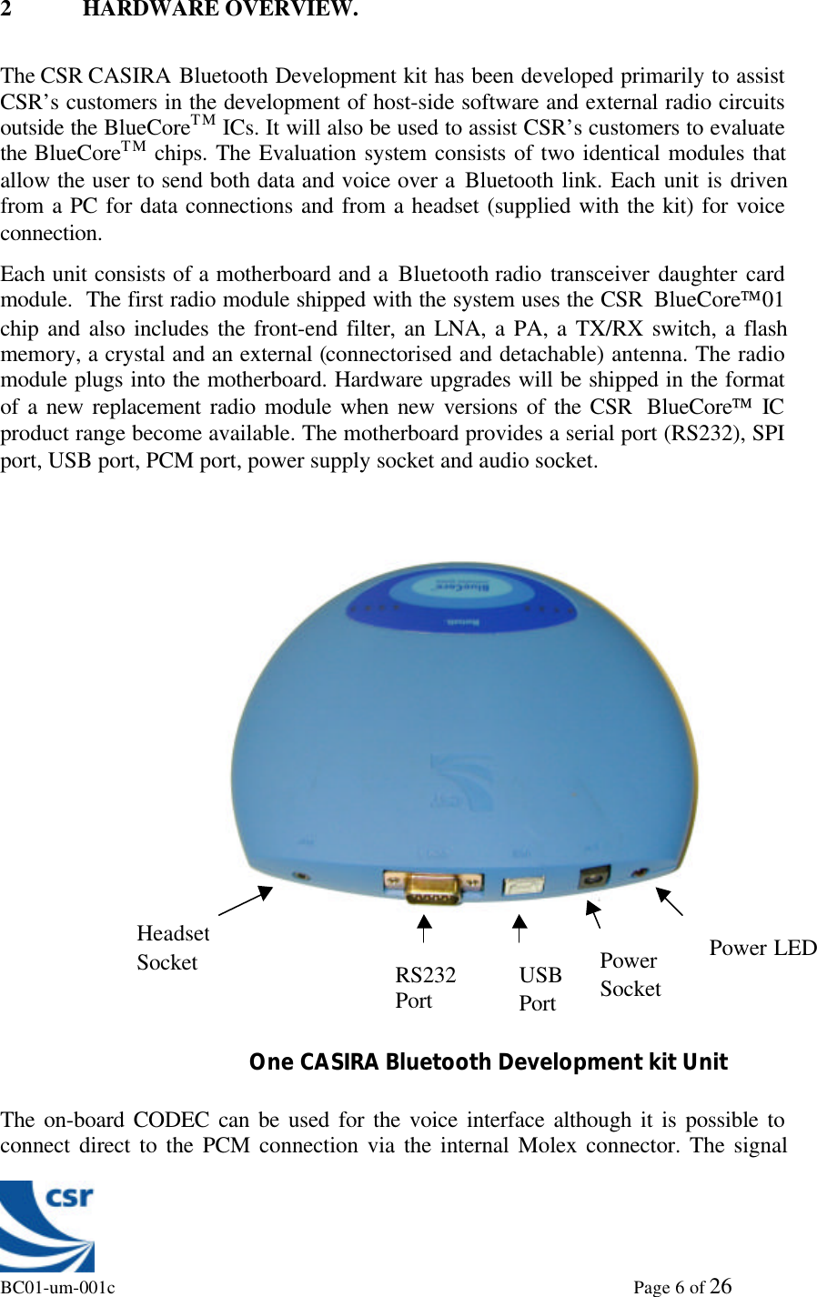 BC01-um-001c                                                                                                             Page 6 of 262 HARDWARE OVERVIEW.The CSR CASIRA Bluetooth Development kit has been developed primarily to assistCSR’s customers in the development of host-side software and external radio circuitsoutside the BlueCoreTM ICs. It will also be used to assist CSR’s customers to evaluatethe BlueCoreTM chips. The Evaluation system consists of two identical modules thatallow the user to send both data and voice over a Bluetooth link. Each unit is drivenfrom a PC for data connections and from a headset (supplied with the kit) for voiceconnection.Each unit consists of a motherboard and a Bluetooth radio transceiver daughter cardmodule.  The first radio module shipped with the system uses the CSR  BlueCore01chip and also includes the front-end filter, an LNA, a PA, a TX/RX switch, a flashmemory, a crystal and an external (connectorised and detachable) antenna. The radiomodule plugs into the motherboard. Hardware upgrades will be shipped in the formatof a new replacement radio module when new versions of the CSR  BlueCore ICproduct range become available. The motherboard provides a serial port (RS232), SPIport, USB port, PCM port, power supply socket and audio socket.The on-board CODEC can be used for the voice interface although it is possible toconnect direct to the PCM connection via the internal Molex connector. The signal                   One CASIRA Bluetooth Development kit UnitHeadsetSocket RS232Port USBPortPowerSocketPower LED