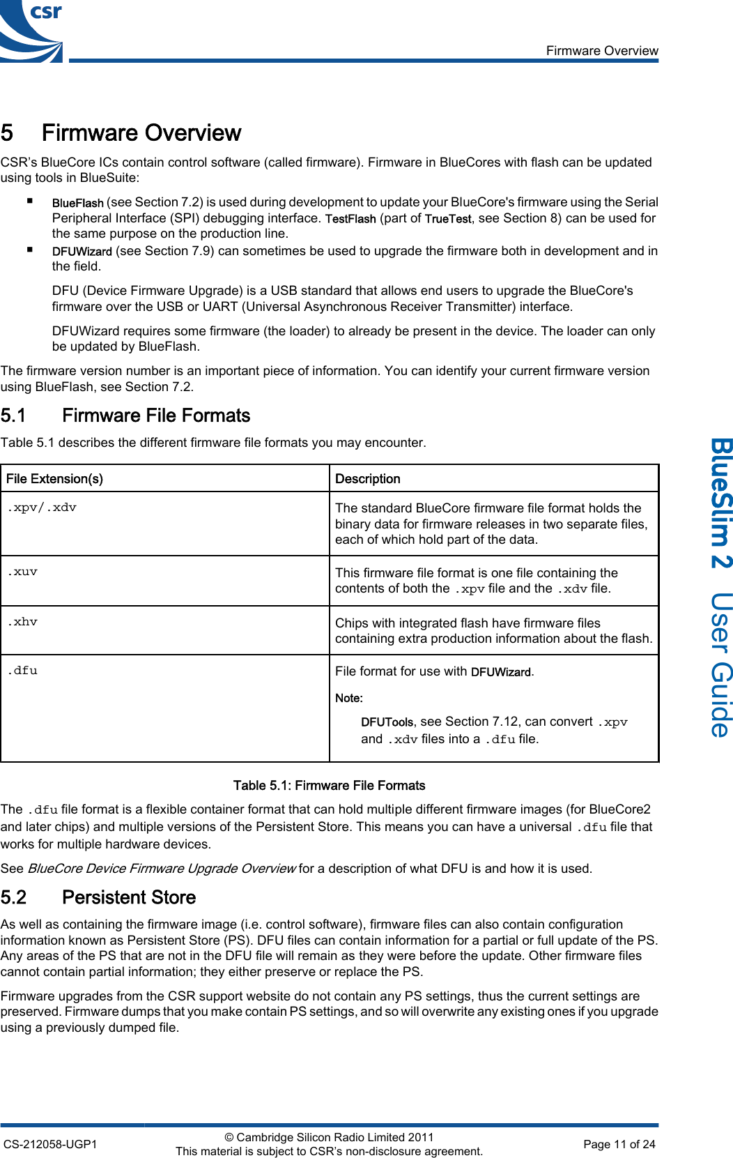 5 Firmware OverviewCSR’s BlueCore ICs contain control software (called firmware). Firmware in BlueCores with flash can be updatedusing tools in BlueSuite:■BlueFlash (see Section 7.2) is used during development to update your BlueCore&apos;s firmware using the SerialPeripheral Interface (SPI) debugging interface. TestFlash (part of TrueTest, see Section 8) can be used forthe same purpose on the production line.■DFUWizard (see Section 7.9) can sometimes be used to upgrade the firmware both in development and inthe field.DFU (Device Firmware Upgrade) is a USB standard that allows end users to upgrade the BlueCore&apos;sfirmware over the USB or UART (Universal Asynchronous Receiver Transmitter) interface.DFUWizard requires some firmware (the loader) to already be present in the device. The loader can onlybe updated by BlueFlash.The firmware version number is an important piece of information. You can identify your current firmware versionusing BlueFlash, see Section 7.2.5.1 Firmware File FormatsTable 5.1 describes the different firmware file formats you may encounter.File Extension(s) Description.xpv/.xdv The standard BlueCore firmware file format holds thebinary data for firmware releases in two separate files,each of which hold part of the data..xuv This firmware file format is one file containing thecontents of both the .xpv file and the .xdv file..xhv Chips with integrated flash have firmware filescontaining extra production information about the flash..dfu File format for use with DFUWizard.Note:DFUTools, see Section 7.12, can convert .xpvand .xdv files into a .dfu file.Table 5.1: Firmware File FormatsThe .dfu file format is a flexible container format that can hold multiple different firmware images (for BlueCore2and later chips) and multiple versions of the Persistent Store. This means you can have a universal .dfu file thatworks for multiple hardware devices.See BlueCore Device Firmware Upgrade Overview for a description of what DFU is and how it is used.5.2 Persistent StoreAs well as containing the firmware image (i.e. control software), firmware files can also contain configurationinformation known as Persistent Store (PS). DFU files can contain information for a partial or full update of the PS.Any areas of the PS that are not in the DFU file will remain as they were before the update. Other firmware filescannot contain partial information; they either preserve or replace the PS.Firmware upgrades from the CSR support website do not contain any PS settings, thus the current settings arepreserved. Firmware dumps that you make contain PS settings, and so will overwrite any existing ones if you upgradeusing a previously dumped file.Firmware OverviewCS-212058-UGP1 © Cambridge Silicon Radio Limited 2011This material is subject to CSR’s non-disclosure agreement. Page 11 of 24_äìÉpäáã=O=  User Guide