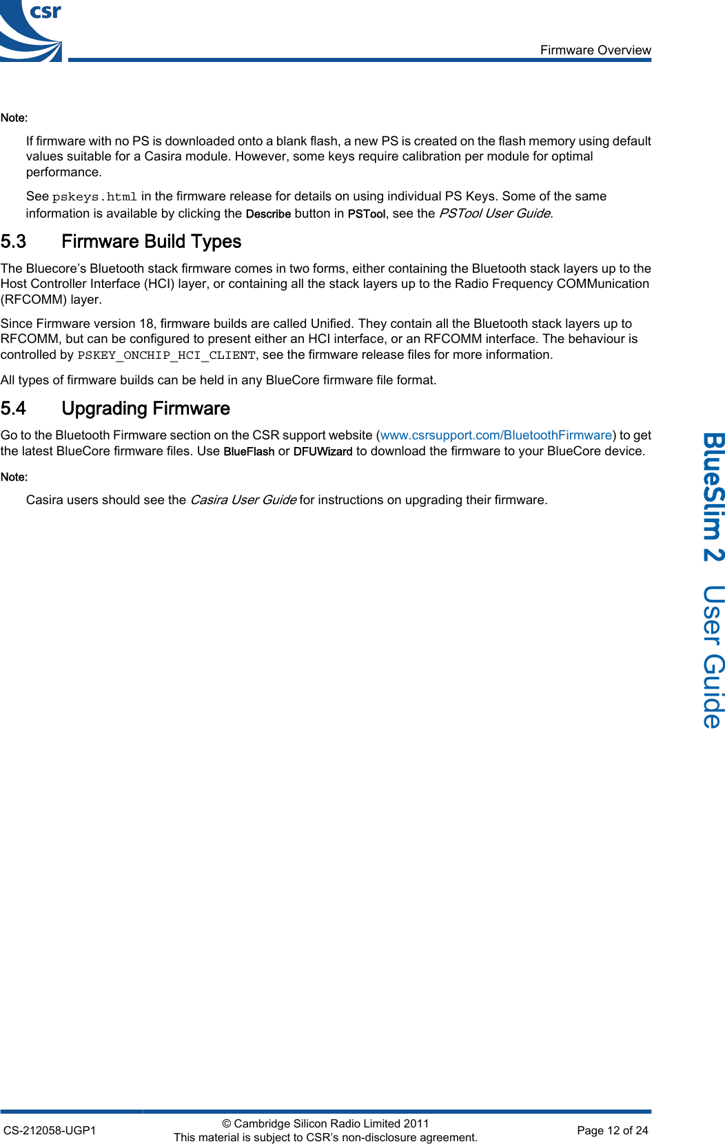 Note:If firmware with no PS is downloaded onto a blank flash, a new PS is created on the flash memory using defaultvalues suitable for a Casira module. However, some keys require calibration per module for optimalperformance.See pskeys.html in the firmware release for details on using individual PS Keys. Some of the sameinformation is available by clicking the Describe button in PSTool, see the PSTool User Guide.5.3 Firmware Build TypesThe Bluecore’s Bluetooth stack firmware comes in two forms, either containing the Bluetooth stack layers up to theHost Controller Interface (HCI) layer, or containing all the stack layers up to the Radio Frequency COMMunication(RFCOMM) layer.Since Firmware version 18, firmware builds are called Unified. They contain all the Bluetooth stack layers up toRFCOMM, but can be configured to present either an HCI interface, or an RFCOMM interface. The behaviour iscontrolled by PSKEY_ONCHIP_HCI_CLIENT, see the firmware release files for more information.All types of firmware builds can be held in any BlueCore firmware file format.5.4 Upgrading FirmwareGo to the Bluetooth Firmware section on the CSR support website (www.csrsupport.com/BluetoothFirmware) to getthe latest BlueCore firmware files. Use BlueFlash or DFUWizard to download the firmware to your BlueCore device.Note:Casira users should see the Casira User Guide for instructions on upgrading their firmware.Firmware OverviewCS-212058-UGP1 © Cambridge Silicon Radio Limited 2011This material is subject to CSR’s non-disclosure agreement. Page 12 of 24_äìÉpäáã=O=  User Guide