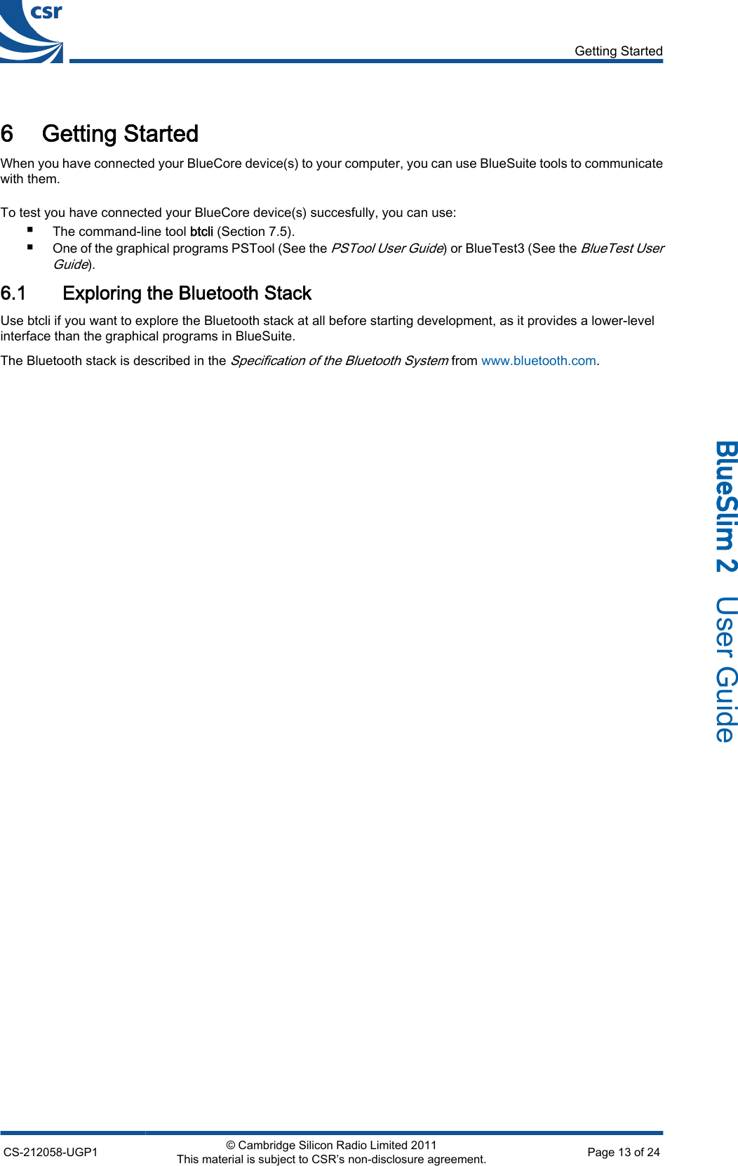 6 Getting StartedWhen you have connected your BlueCore device(s) to your computer, you can use BlueSuite tools to communicatewith them.To test you have connected your BlueCore device(s) succesfully, you can use:■The command-line tool btcli (Section 7.5).■One of the graphical programs PSTool (See the PSTool User Guide) or BlueTest3 (See the BlueTest UserGuide).6.1 Exploring the Bluetooth StackUse btcli if you want to explore the Bluetooth stack at all before starting development, as it provides a lower-levelinterface than the graphical programs in BlueSuite.The Bluetooth stack is described in the Specification of the Bluetooth System from www.bluetooth.com.Getting StartedCS-212058-UGP1 © Cambridge Silicon Radio Limited 2011This material is subject to CSR’s non-disclosure agreement. Page 13 of 24_äìÉpäáã=O=  User Guide