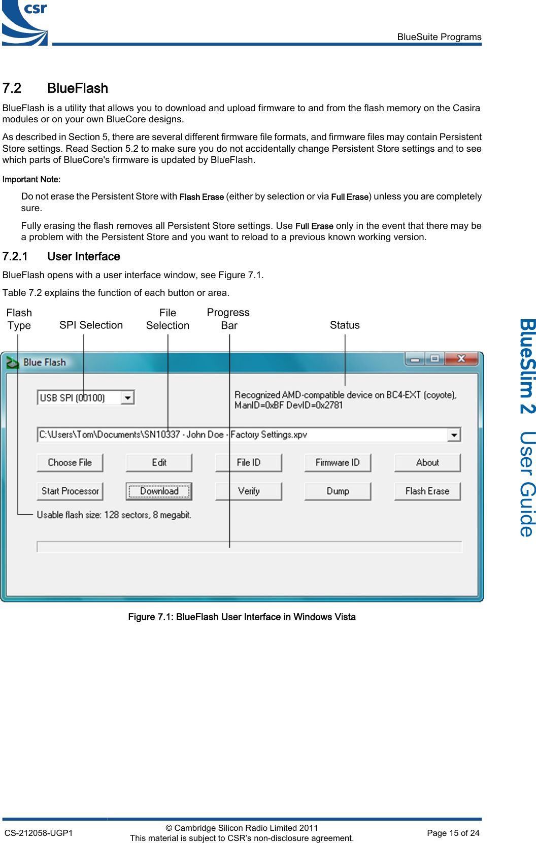 7.2 BlueFlashBlueFlash is a utility that allows you to download and upload firmware to and from the flash memory on the Casiramodules or on your own BlueCore designs.As described in Section 5, there are several different firmware file formats, and firmware files may contain PersistentStore settings. Read Section 5.2 to make sure you do not accidentally change Persistent Store settings and to seewhich parts of BlueCore&apos;s firmware is updated by BlueFlash.Important Note:Do not erase the Persistent Store with Flash Erase (either by selection or via Full Erase) unless you are completelysure.Fully erasing the flash removes all Persistent Store settings. Use Full Erase only in the event that there may bea problem with the Persistent Store and you want to reload to a previous known working version.7.2.1 User InterfaceBlueFlash opens with a user interface window, see Figure 7.1.Table 7.2 explains the function of each button or area.Figure 7.1: BlueFlash User Interface in Windows VistaBlueSuite ProgramsCS-212058-UGP1 © Cambridge Silicon Radio Limited 2011This material is subject to CSR’s non-disclosure agreement. Page 15 of 24_äìÉpäáã=O=  User Guide