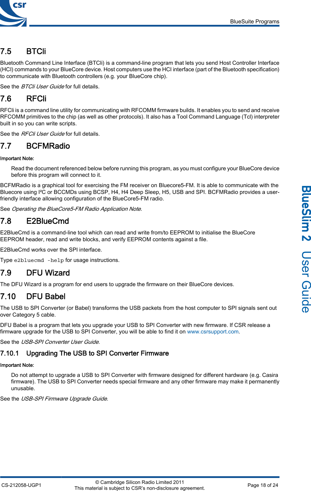 7.5 BTCliBluetooth Command Line Interface (BTCli) is a command-line program that lets you send Host Controller Interface(HCI) commands to your BlueCore device. Host computers use the HCI interface (part of the Bluetooth specification)to communicate with Bluetooth controllers (e.g. your BlueCore chip).See the BTCli User Guide for full details.7.6 RFCliRFCli is a command line utility for communicating with RFCOMM firmware builds. It enables you to send and receiveRFCOMM primitives to the chip (as well as other protocols). It also has a Tool Command Language (Tcl) interpreterbuilt in so you can write scripts.See the RFCli User Guide for full details.7.7 BCFMRadioImportant Note:Read the document referenced below before running this program, as you must configure your BlueCore devicebefore this program will connect to it.BCFMRadio is a graphical tool for exercising the FM receiver on Bluecore5-FM. It is able to communicate with theBluecore using I²C or BCCMDs using BCSP, H4, H4 Deep Sleep, H5, USB and SPI. BCFMRadio provides a user-friendly interface allowing configuration of the BlueCore5-FM radio.See Operating the BlueCore5-FM Radio Application Note.7.8 E2BlueCmdE2BlueCmd is a command-line tool which can read and write from/to EEPROM to initialise the BlueCoreEEPROM header, read and write blocks, and verify EEPROM contents against a file.E2BlueCmd works over the SPI interface.Type e2bluecmd -help for usage instructions.7.9 DFU WizardThe DFU Wizard is a program for end users to upgrade the firmware on their BlueCore devices.7.10 DFU BabelThe USB to SPI Converter (or Babel) transforms the USB packets from the host computer to SPI signals sent outover Category 5 cable.DFU Babel is a program that lets you upgrade your USB to SPI Converter with new firmware. If CSR release afirmware upgrade for the USB to SPI Converter, you will be able to find it on www.csrsupport.com.See the USB-SPI Converter User Guide.7.10.1 Upgrading The USB to SPI Converter FirmwareImportant Note:Do not attempt to upgrade a USB to SPI Converter with firmware designed for different hardware (e.g. Casirafirmware). The USB to SPI Converter needs special firmware and any other firmware may make it permanentlyunusable.See the USB-SPI Firmware Upgrade Guide.BlueSuite ProgramsCS-212058-UGP1 © Cambridge Silicon Radio Limited 2011This material is subject to CSR’s non-disclosure agreement. Page 18 of 24_äìÉpäáã=O=  User Guide