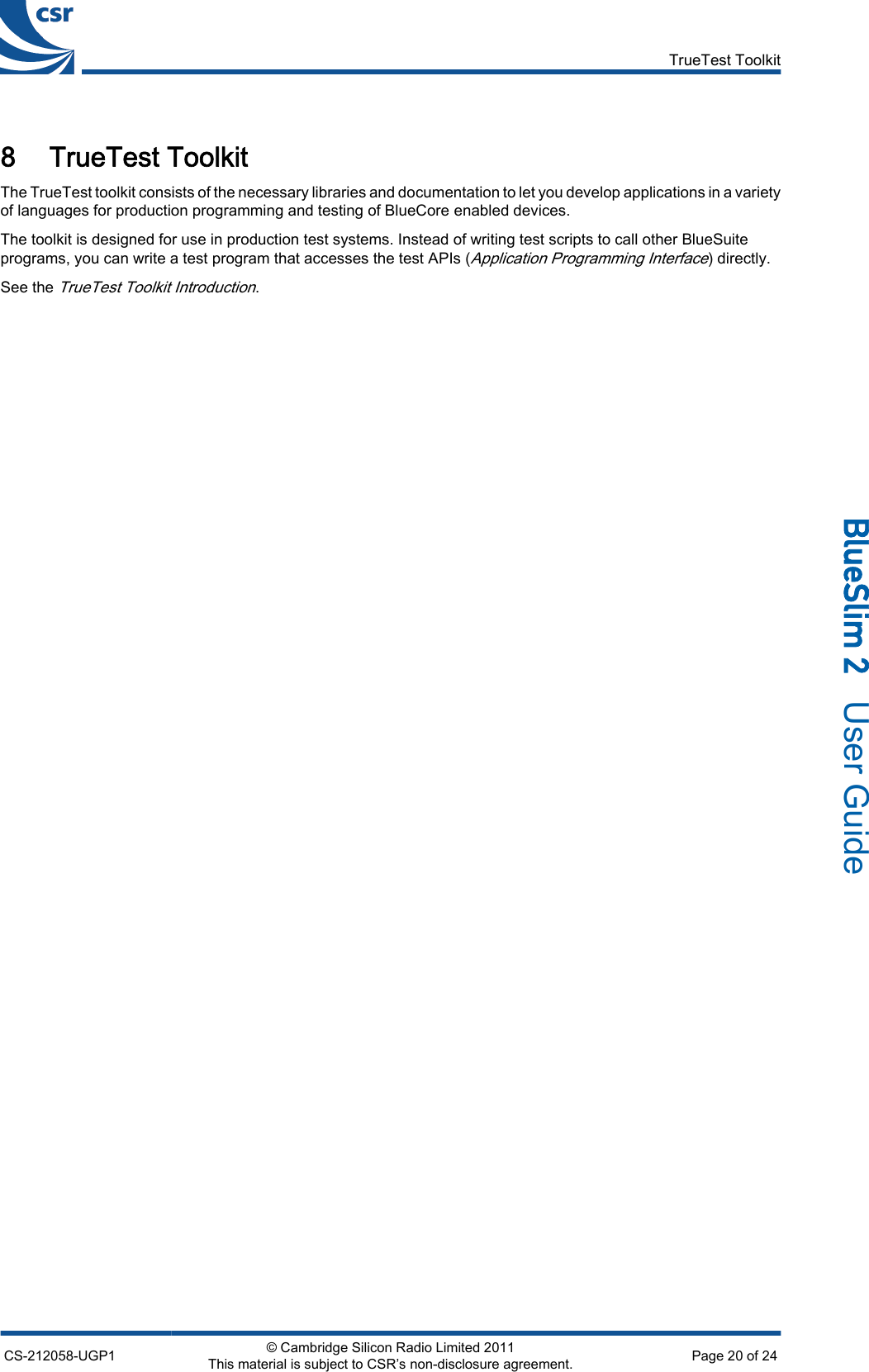 8 TrueTest ToolkitThe TrueTest toolkit consists of the necessary libraries and documentation to let you develop applications in a varietyof languages for production programming and testing of BlueCore enabled devices.The toolkit is designed for use in production test systems. Instead of writing test scripts to call other BlueSuiteprograms, you can write a test program that accesses the test APIs (Application Programming Interface) directly.See the TrueTest Toolkit Introduction.TrueTest ToolkitCS-212058-UGP1 © Cambridge Silicon Radio Limited 2011This material is subject to CSR’s non-disclosure agreement. Page 20 of 24_äìÉpäáã=O=  User Guide