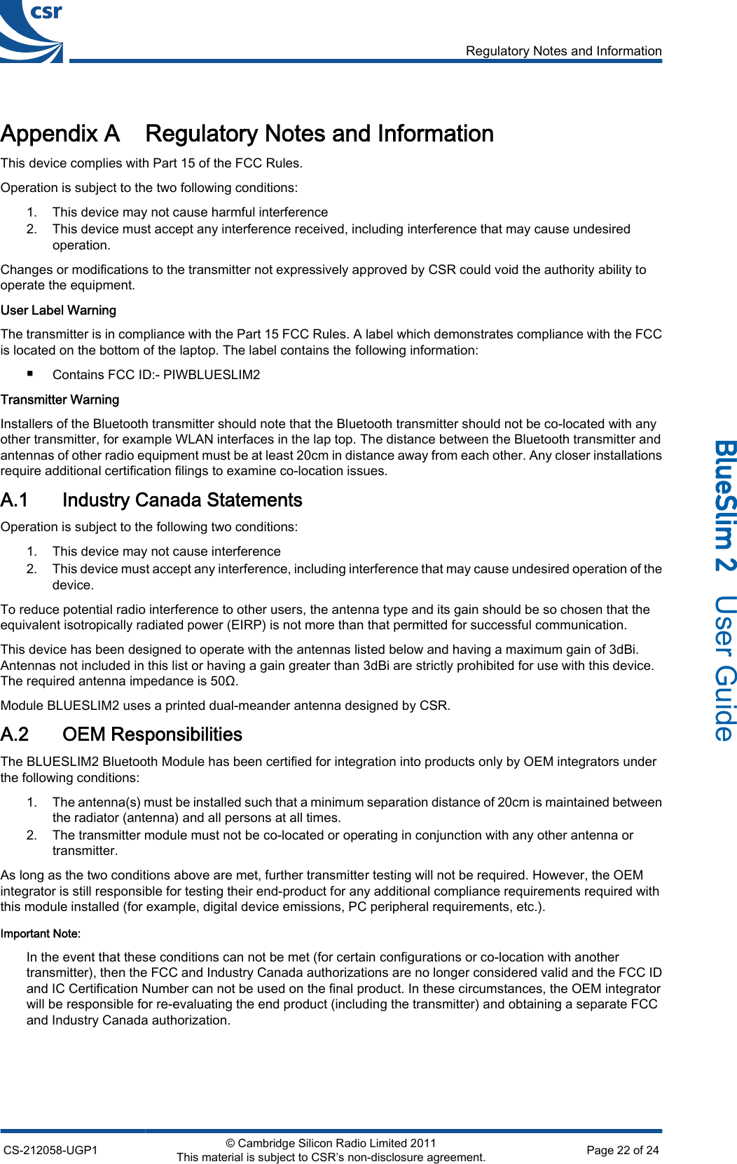 Appendix A Regulatory Notes and InformationThis device complies with Part 15 of the FCC Rules.Operation is subject to the two following conditions:1. This device may not cause harmful interference2. This device must accept any interference received, including interference that may cause undesiredoperation.Changes or modifications to the transmitter not expressively approved by CSR could void the authority ability tooperate the equipment.User Label WarningThe transmitter is in compliance with the Part 15 FCC Rules. A label which demonstrates compliance with the FCCis located on the bottom of the laptop. The label contains the following information:■Contains FCC ID:- PIWBLUESLIM2Transmitter WarningInstallers of the Bluetooth transmitter should note that the Bluetooth transmitter should not be co-located with anyother transmitter, for example WLAN interfaces in the lap top. The distance between the Bluetooth transmitter andantennas of other radio equipment must be at least 20cm in distance away from each other. Any closer installationsrequire additional certification filings to examine co-location issues.A.1 Industry Canada StatementsOperation is subject to the following two conditions:1. This device may not cause interference2. This device must accept any interference, including interference that may cause undesired operation of thedevice.To reduce potential radio interference to other users, the antenna type and its gain should be so chosen that theequivalent isotropically radiated power (EIRP) is not more than that permitted for successful communication.This device has been designed to operate with the antennas listed below and having a maximum gain of 3dBi.Antennas not included in this list or having a gain greater than 3dBi are strictly prohibited for use with this device.The required antenna impedance is 50Ω.Module BLUESLIM2 uses a printed dual-meander antenna designed by CSR.A.2 OEM ResponsibilitiesThe BLUESLIM2 Bluetooth Module has been certified for integration into products only by OEM integrators underthe following conditions:1. The antenna(s) must be installed such that a minimum separation distance of 20cm is maintained betweenthe radiator (antenna) and all persons at all times.2. The transmitter module must not be co-located or operating in conjunction with any other antenna ortransmitter.As long as the two conditions above are met, further transmitter testing will not be required. However, the OEMintegrator is still responsible for testing their end-product for any additional compliance requirements required withthis module installed (for example, digital device emissions, PC peripheral requirements, etc.).Important Note:In the event that these conditions can not be met (for certain configurations or co-location with anothertransmitter), then the FCC and Industry Canada authorizations are no longer considered valid and the FCC IDand IC Certification Number can not be used on the final product. In these circumstances, the OEM integratorwill be responsible for re-evaluating the end product (including the transmitter) and obtaining a separate FCCand Industry Canada authorization.Regulatory Notes and InformationCS-212058-UGP1 © Cambridge Silicon Radio Limited 2011This material is subject to CSR’s non-disclosure agreement. Page 22 of 24_äìÉpäáã=O=  User Guide