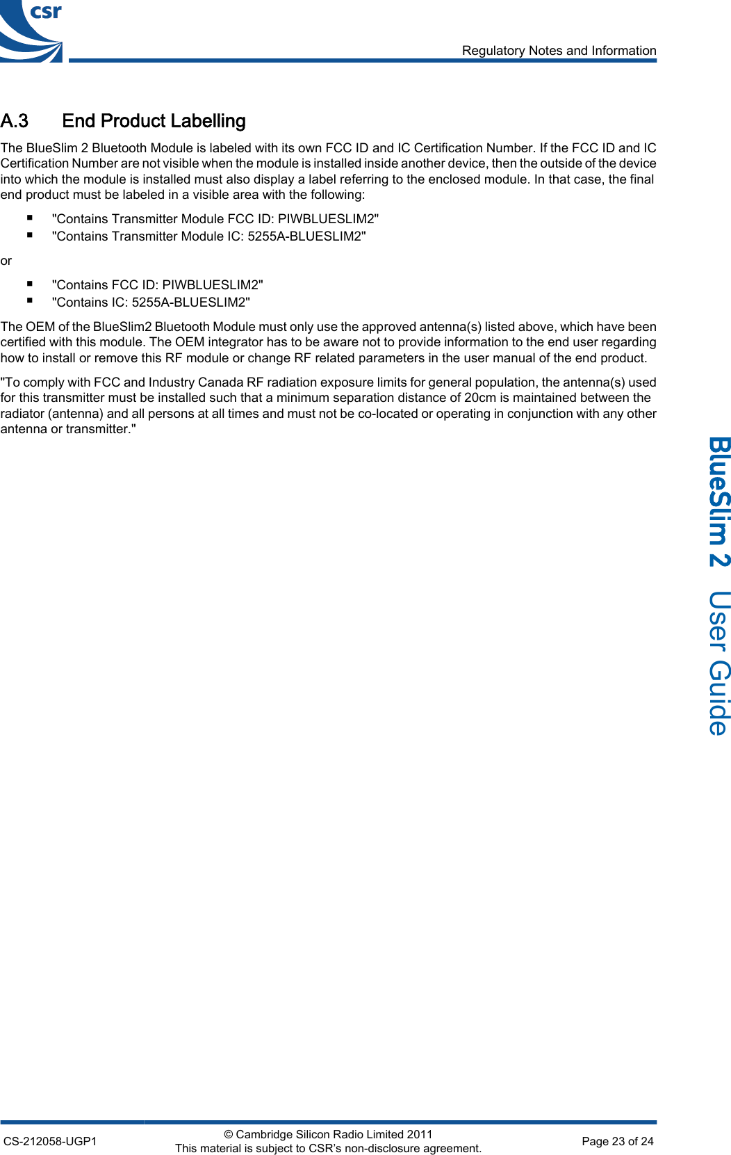 A.3 End Product LabellingThe BlueSlim 2 Bluetooth Module is labeled with its own FCC ID and IC Certification Number. If the FCC ID and ICCertification Number are not visible when the module is installed inside another device, then the outside of the deviceinto which the module is installed must also display a label referring to the enclosed module. In that case, the finalend product must be labeled in a visible area with the following:■&quot;Contains Transmitter Module FCC ID: PIWBLUESLIM2&quot;■&quot;Contains Transmitter Module IC: 5255A-BLUESLIM2&quot;or■&quot;Contains FCC ID: PIWBLUESLIM2&quot;■&quot;Contains IC: 5255A-BLUESLIM2&quot;The OEM of the BlueSlim2 Bluetooth Module must only use the approved antenna(s) listed above, which have beencertified with this module. The OEM integrator has to be aware not to provide information to the end user regardinghow to install or remove this RF module or change RF related parameters in the user manual of the end product.&quot;To comply with FCC and Industry Canada RF radiation exposure limits for general population, the antenna(s) usedfor this transmitter must be installed such that a minimum separation distance of 20cm is maintained between theradiator (antenna) and all persons at all times and must not be co-located or operating in conjunction with any otherantenna or transmitter.&quot;Regulatory Notes and InformationCS-212058-UGP1 © Cambridge Silicon Radio Limited 2011This material is subject to CSR’s non-disclosure agreement. Page 23 of 24_äìÉpäáã=O=  User Guide