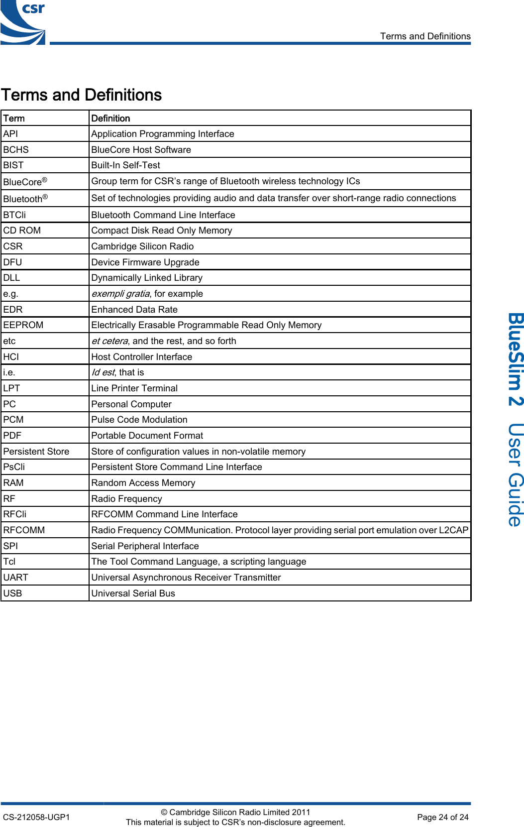 Terms and DefinitionsTerm DefinitionAPI Application Programming InterfaceBCHS BlueCore Host SoftwareBIST Built-In Self-TestBlueCore®Group term for CSR’s range of Bluetooth wireless technology ICsBluetooth®Set of technologies providing audio and data transfer over short-range radio connectionsBTCli Bluetooth Command Line InterfaceCD ROM Compact Disk Read Only MemoryCSR Cambridge Silicon RadioDFU Device Firmware UpgradeDLL Dynamically Linked Librarye.g.exempli gratia, for exampleEDR Enhanced Data RateEEPROM Electrically Erasable Programmable Read Only Memoryetcet cetera, and the rest, and so forthHCI Host Controller Interfacei.e.Id est, that isLPT Line Printer TerminalPC Personal ComputerPCM Pulse Code ModulationPDF Portable Document FormatPersistent Store Store of configuration values in non-volatile memoryPsCli Persistent Store Command Line InterfaceRAM Random Access MemoryRF Radio FrequencyRFCli RFCOMM Command Line InterfaceRFCOMM Radio Frequency COMMunication. Protocol layer providing serial port emulation over L2CAPSPI Serial Peripheral InterfaceTcl The Tool Command Language, a scripting languageUART Universal Asynchronous Receiver TransmitterUSB Universal Serial BusTerms and DefinitionsCS-212058-UGP1 © Cambridge Silicon Radio Limited 2011This material is subject to CSR’s non-disclosure agreement. Page 24 of 24_äìÉpäáã=O=  User Guide