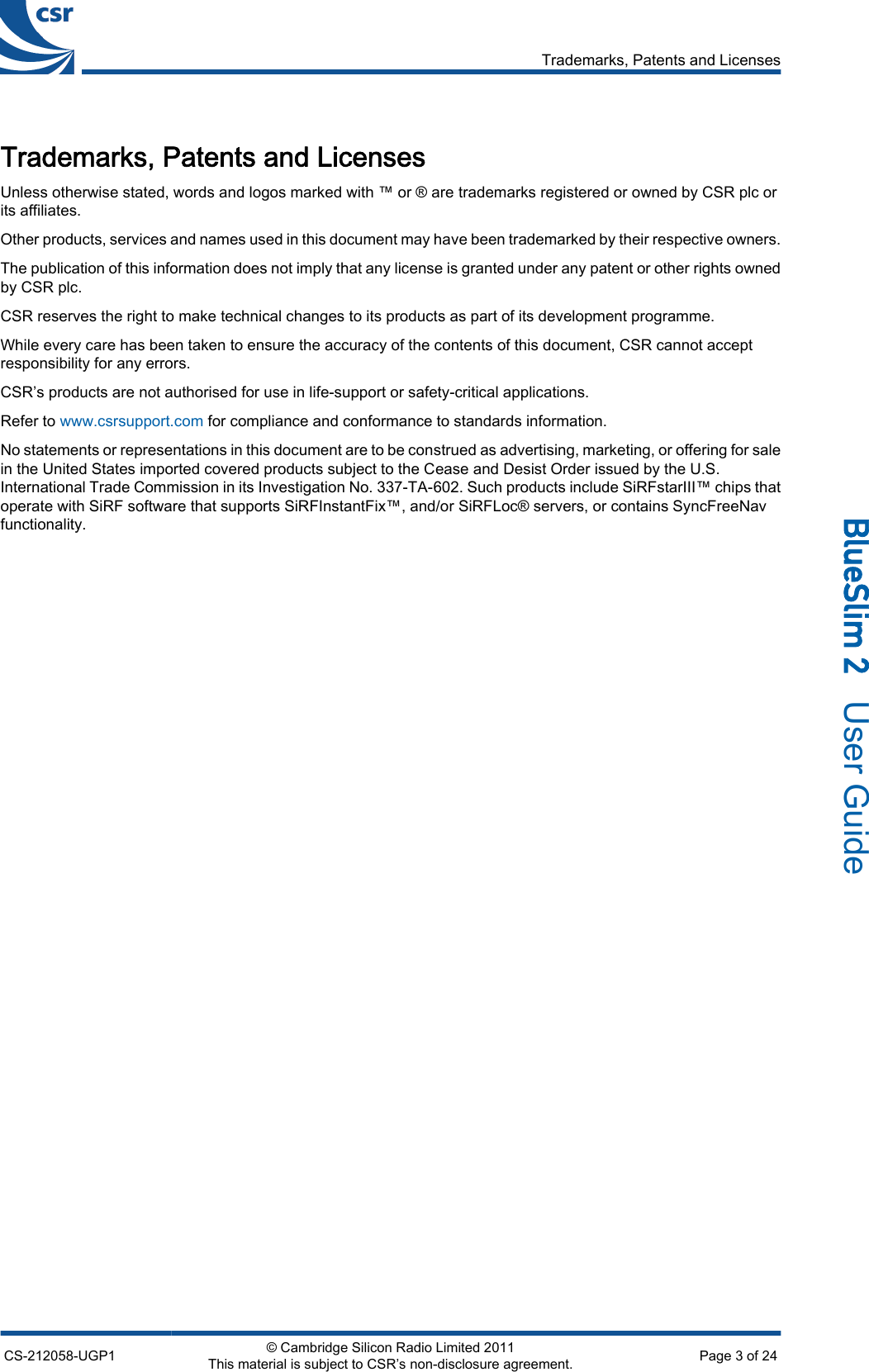 Trademarks, Patents and LicensesUnless otherwise stated, words and logos marked with ™ or ® are trademarks registered or owned by CSR plc orits affiliates.Other products, services and names used in this document may have been trademarked by their respective owners.The publication of this information does not imply that any license is granted under any patent or other rights ownedby CSR plc.CSR reserves the right to make technical changes to its products as part of its development programme.While every care has been taken to ensure the accuracy of the contents of this document, CSR cannot acceptresponsibility for any errors.CSR’s products are not authorised for use in life-support or safety-critical applications.Refer to www.csrsupport.com for compliance and conformance to standards information.No statements or representations in this document are to be construed as advertising, marketing, or offering for salein the United States imported covered products subject to the Cease and Desist Order issued by the U.S.International Trade Commission in its Investigation No. 337-TA-602. Such products include SiRFstarIII™ chips thatoperate with SiRF software that supports SiRFInstantFix™, and/or SiRFLoc® servers, or contains SyncFreeNavfunctionality.Trademarks, Patents and LicensesCS-212058-UGP1 © Cambridge Silicon Radio Limited 2011This material is subject to CSR’s non-disclosure agreement. Page 3 of 24_äìÉpäáã=O=  User Guide