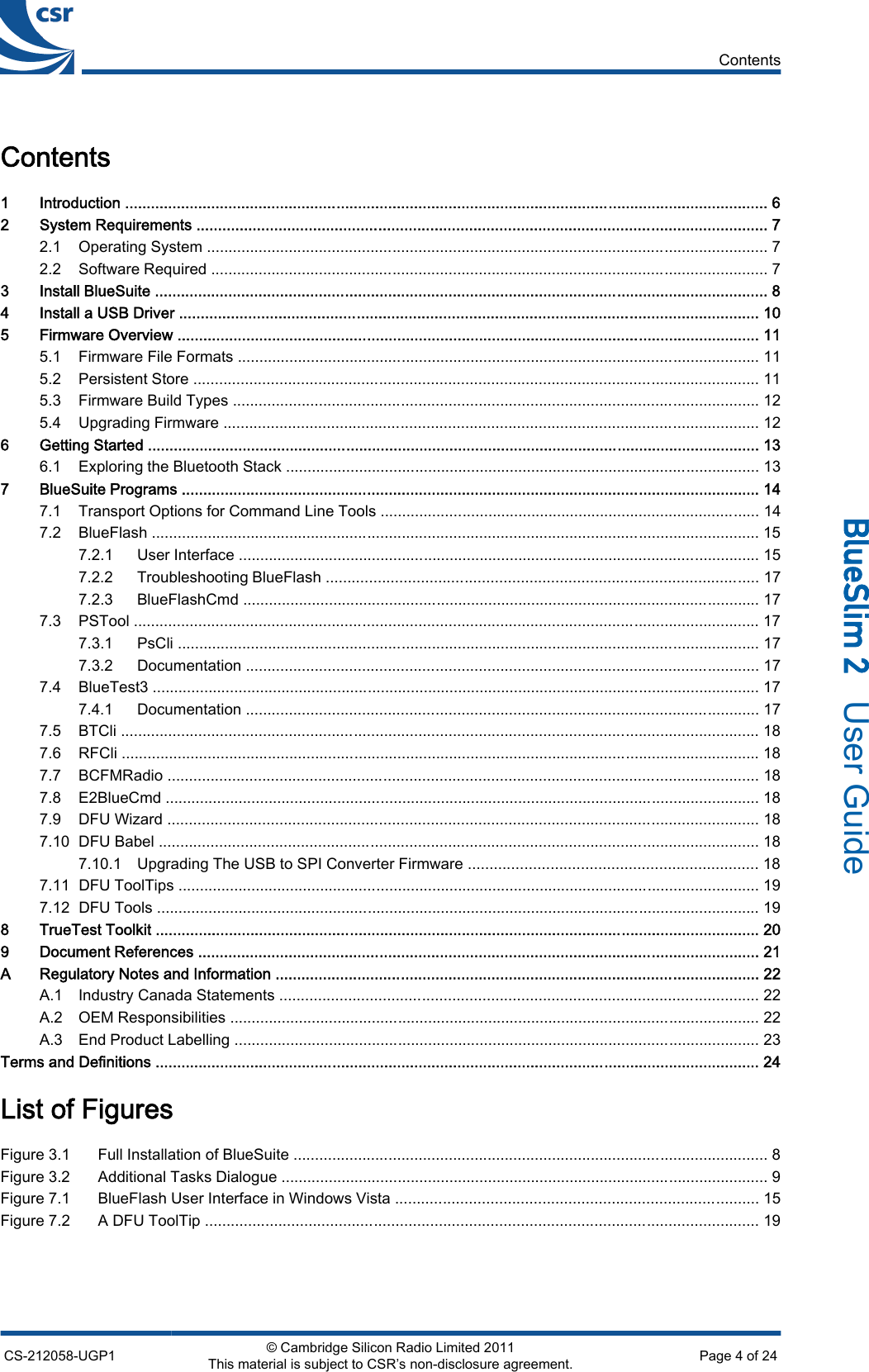 Contents1 Introduction ..................................................................................................................................................... 62 System Requirements .................................................................................................................................... 72.1 Operating System .................................................................................................................................. 72.2 Software Required ................................................................................................................................. 73 Install BlueSuite .............................................................................................................................................. 84 Install a USB Driver ...................................................................................................................................... 105 Firmware Overview ....................................................................................................................................... 115.1 Firmware File Formats ......................................................................................................................... 115.2 Persistent Store ................................................................................................................................... 115.3 Firmware Build Types .......................................................................................................................... 125.4 Upgrading Firmware ............................................................................................................................ 126 Getting Started .............................................................................................................................................. 136.1 Exploring the Bluetooth Stack .............................................................................................................. 137 BlueSuite Programs ...................................................................................................................................... 147.1 Transport Options for Command Line Tools ........................................................................................ 147.2 BlueFlash ............................................................................................................................................. 157.2.1 User Interface ......................................................................................................................... 157.2.2 Troubleshooting BlueFlash .................................................................................................... 177.2.3 BlueFlashCmd ........................................................................................................................ 177.3 PSTool ................................................................................................................................................. 177.3.1 PsCli ....................................................................................................................................... 177.3.2 Documentation ....................................................................................................................... 177.4 BlueTest3 ............................................................................................................................................. 177.4.1 Documentation ....................................................................................................................... 177.5 BTCli .................................................................................................................................................... 187.6 RFCli .................................................................................................................................................... 187.7 BCFMRadio ......................................................................................................................................... 187.8 E2BlueCmd .......................................................................................................................................... 187.9 DFU Wizard ......................................................................................................................................... 187.10 DFU Babel ........................................................................................................................................... 187.10.1 Upgrading The USB to SPI Converter Firmware ................................................................... 187.11 DFU ToolTips ....................................................................................................................................... 197.12 DFU Tools ............................................................................................................................................ 198 TrueTest Toolkit ............................................................................................................................................ 209 Document References .................................................................................................................................. 21A Regulatory Notes and Information ................................................................................................................ 22A.1 Industry Canada Statements ............................................................................................................... 22A.2 OEM Responsibilities ........................................................................................................................... 22A.3 End Product Labelling .......................................................................................................................... 23Terms and Definitions ............................................................................................................................................ 24List of FiguresFigure 3.1 Full Installation of BlueSuite .............................................................................................................. 8Figure 3.2 Additional Tasks Dialogue ................................................................................................................. 9Figure 7.1 BlueFlash User Interface in Windows Vista .................................................................................... 15Figure 7.2 A DFU ToolTip ................................................................................................................................ 19ContentsCS-212058-UGP1 © Cambridge Silicon Radio Limited 2011This material is subject to CSR’s non-disclosure agreement. Page 4 of 24_äìÉpäáã=O=  User Guide