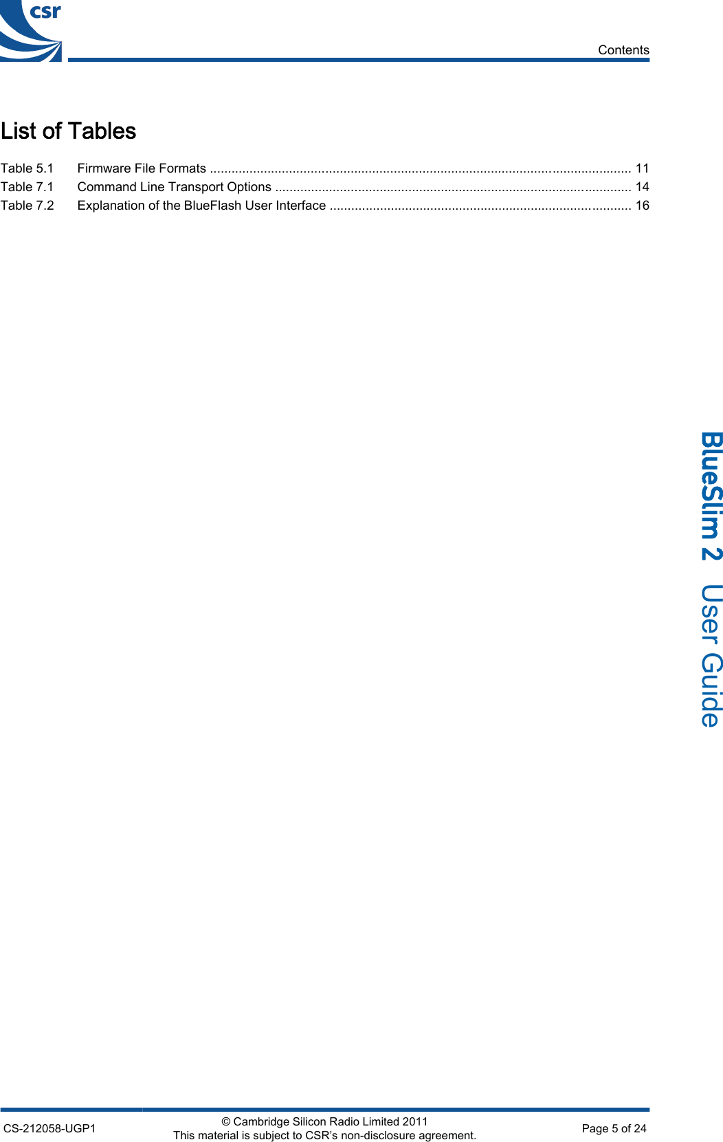 List of TablesTable 5.1 Firmware File Formats ..................................................................................................................... 11Table 7.1 Command Line Transport Options ................................................................................................... 14Table 7.2 Explanation of the BlueFlash User Interface .................................................................................... 16ContentsCS-212058-UGP1 © Cambridge Silicon Radio Limited 2011This material is subject to CSR’s non-disclosure agreement. Page 5 of 24_äìÉpäáã=O=  User Guide