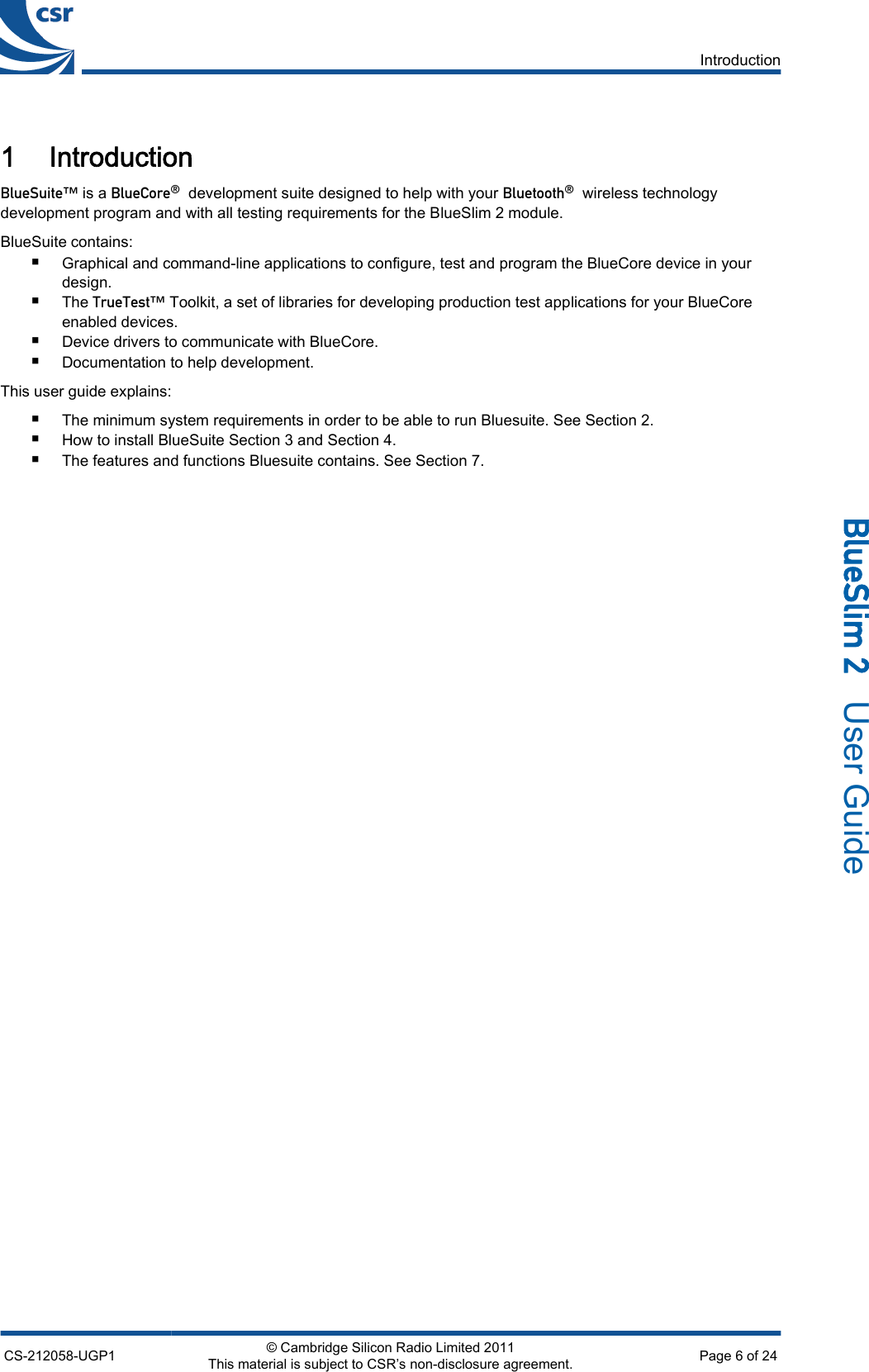 1 Introduction_äìÉpìáíÉ» is a _äìÉ`çêÉ∆  development suite designed to help with your _äìÉíççíÜ∆  wireless technologydevelopment program and with all testing requirements for the BlueSlim 2 module.BlueSuite contains:■Graphical and command-line applications to configure, test and program the BlueCore device in yourdesign.■The qêìÉqÉëí» Toolkit, a set of libraries for developing production test applications for your BlueCoreenabled devices.■Device drivers to communicate with BlueCore.■Documentation to help development.This user guide explains:■The minimum system requirements in order to be able to run Bluesuite. See Section 2.■How to install BlueSuite Section 3 and Section 4.■The features and functions Bluesuite contains. See Section 7.IntroductionCS-212058-UGP1 © Cambridge Silicon Radio Limited 2011This material is subject to CSR’s non-disclosure agreement. Page 6 of 24_äìÉpäáã=O=  User Guide