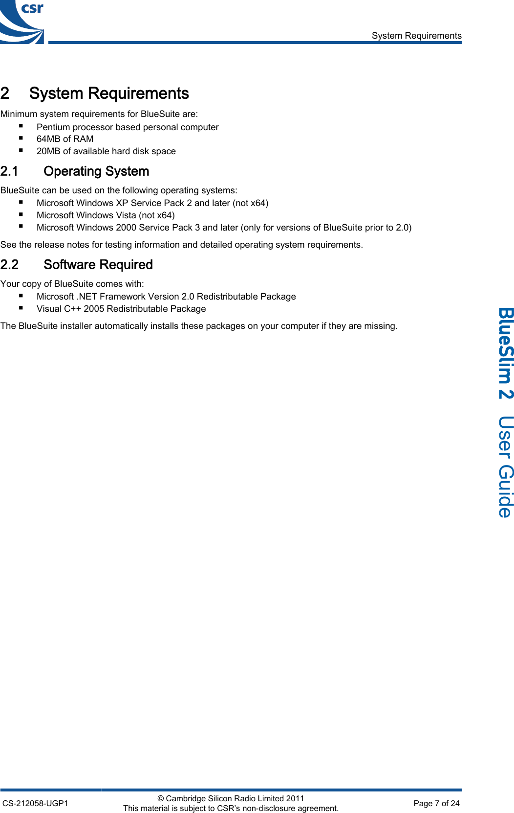 2 System RequirementsMinimum system requirements for BlueSuite are:■Pentium processor based personal computer■64MB of RAM■20MB of available hard disk space2.1 Operating SystemBlueSuite can be used on the following operating systems:■Microsoft Windows XP Service Pack 2 and later (not x64)■Microsoft Windows Vista (not x64)■Microsoft Windows 2000 Service Pack 3 and later (only for versions of BlueSuite prior to 2.0)See the release notes for testing information and detailed operating system requirements.2.2 Software RequiredYour copy of BlueSuite comes with:■Microsoft .NET Framework Version 2.0 Redistributable Package■Visual C++ 2005 Redistributable PackageThe BlueSuite installer automatically installs these packages on your computer if they are missing.System RequirementsCS-212058-UGP1 © Cambridge Silicon Radio Limited 2011This material is subject to CSR’s non-disclosure agreement. Page 7 of 24_äìÉpäáã=O=  User Guide