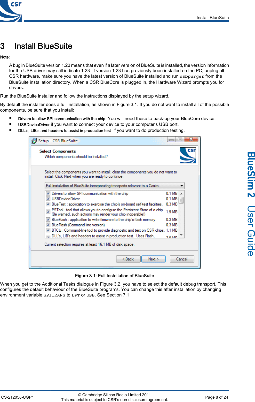 3 Install BlueSuiteNote:A bug in BlueSuite version 1.23 means that even if a later version of BlueSuite is installed, the version informationfor the USB driver may still indicate 1.23. If version 1.23 has previously been installed on the PC, unplug allCSR hardware, make sure you have the latest version of BlueSuite installed and run usbpurger from theBlueSuite installation directory. When a CSR BlueCore is plugged in, the Hardware Wizard prompts you fordrivers.Run the BlueSuite installer and follow the instructions displayed by the setup wizard.By default the installer does a full installation, as shown in Figure 3.1. If you do not want to install all of the possiblecomponents, be sure that you install:■Drivers to allow SPI communication with the chip. You will need these to back-up your BlueCore device.■USBDeviceDriver if you want to connect your device to your computer&apos;s USB port.■DLL&apos;s, LIB&apos;s and headers to assist in production test  if you want to do production testing.Figure 3.1: Full Installation of BlueSuiteWhen you get to the Additional Tasks dialogue in Figure 3.2, you have to select the default debug transport. Thisconfigures the default behaviour of the BlueSuite programs. You can change this after installation by changingenvironment variable SPITRANS to LPT or USB. See Section 7.1Install BlueSuiteCS-212058-UGP1 © Cambridge Silicon Radio Limited 2011This material is subject to CSR’s non-disclosure agreement. Page 8 of 24_äìÉpäáã=O=  User Guide