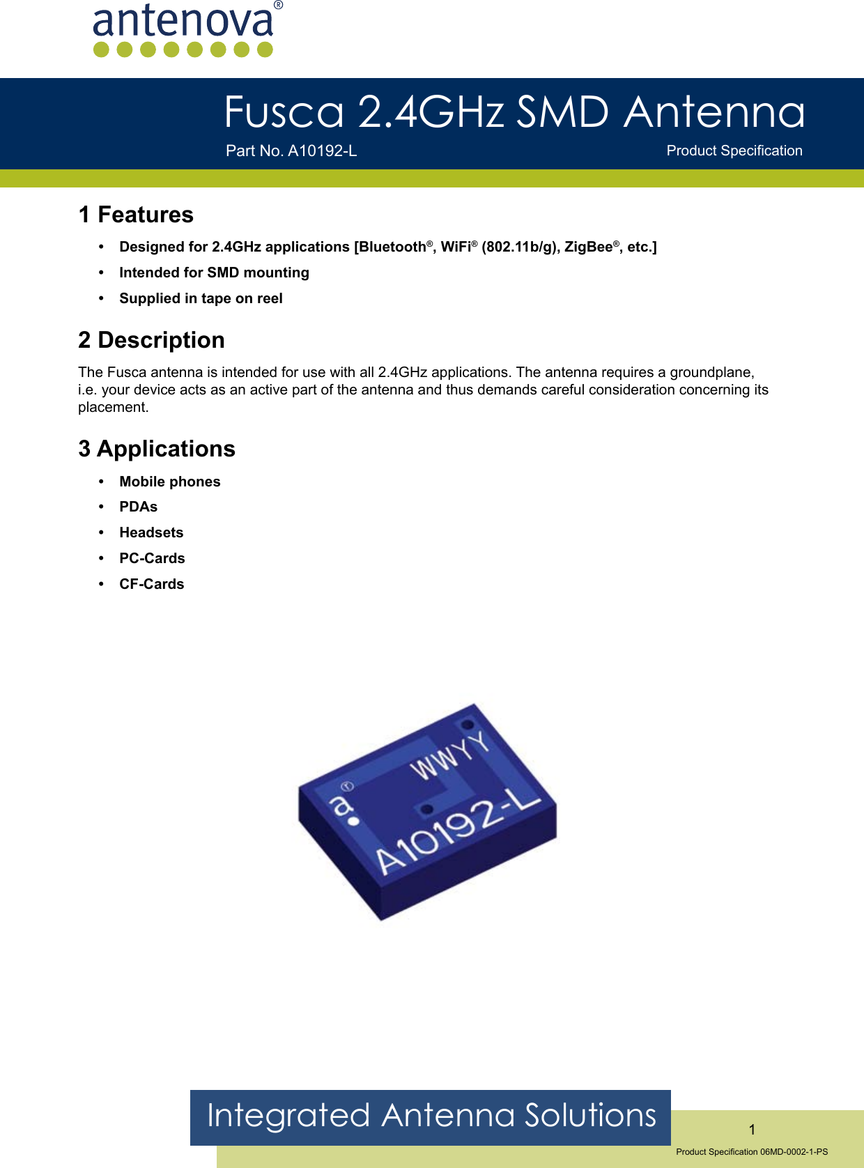 Integrated Antenna Solutions 1Product Specication 06MD-0002-1-PSFusca 2.4GHz SMD Antenna Product SpecicationPart No. A10192-L1 FeaturesDesigned for 2.4GHz applications [Bluetooth®, WiFi® (802.11b/g), ZigBee®, etc.]Intended for SMD mountingSupplied in tape on reel2 DescriptionThe Fusca antenna is intended for use with all 2.4GHz applications. The antenna requires a groundplane, i.e. your device acts as an active part of the antenna and thus demands careful consideration concerning its placement.3 ApplicationsMobile phonesPDAsHeadsetsPC-CardsCF-Cards••••••••