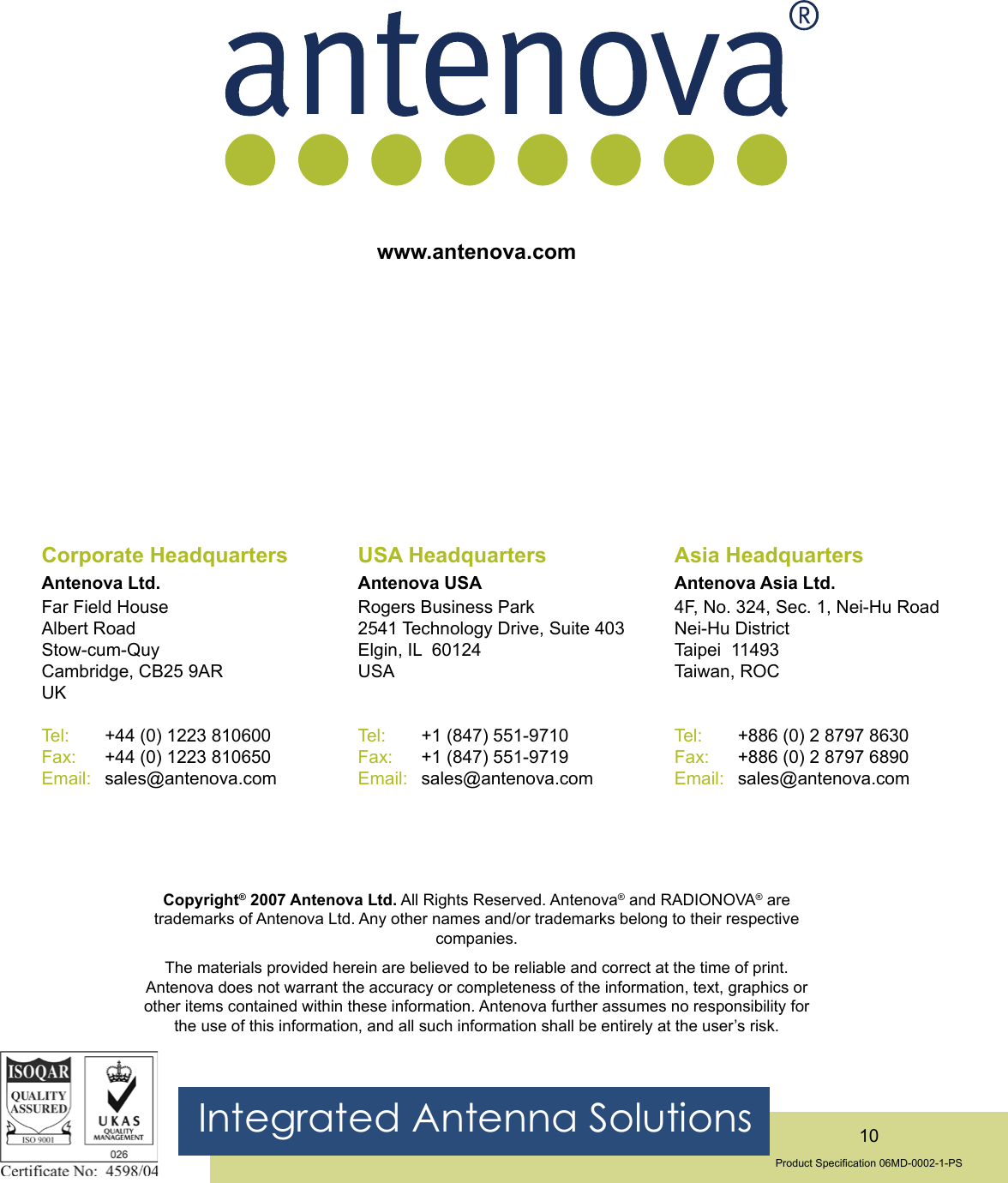 Integrated Antenna Solutions 10Product Specication 06MD-0002-1-PSwww.antenova.comCorporate HeadquartersAntenova Ltd.Far Field HouseAlbert RoadStow-cum-QuyCambridge, CB25 9ARUKTel:      +44 (0) 1223 810600Fax:     +44 (0) 1223 810650Email:   sales@antenova.comUSA HeadquartersAntenova USARogers Business Park2541 Technology Drive, Suite 403Elgin, IL  60124USATel:      +1 (847) 551-9710Fax:     +1 (847) 551-9719Email:   sales@antenova.comAsia HeadquartersAntenova Asia Ltd.4F, No. 324, Sec. 1, Nei-Hu RoadNei-Hu DistrictTaipei  11493Taiwan, ROCTel:      +886 (0) 2 8797 8630Fax:     +886 (0) 2 8797 6890Email:   sales@antenova.comCopyright® 2007 Antenova Ltd. All Rights Reserved. Antenova® and RADIONOVA® are trademarks of Antenova Ltd. Any other names and/or trademarks belong to their respective companies. The materials provided herein are believed to be reliable and correct at the time of print. Antenova does not warrant the accuracy or completeness of the information, text, graphics or other items contained within these information. Antenova further assumes no responsibility for the use of this information, and all such information shall be entirely at the user’s risk.