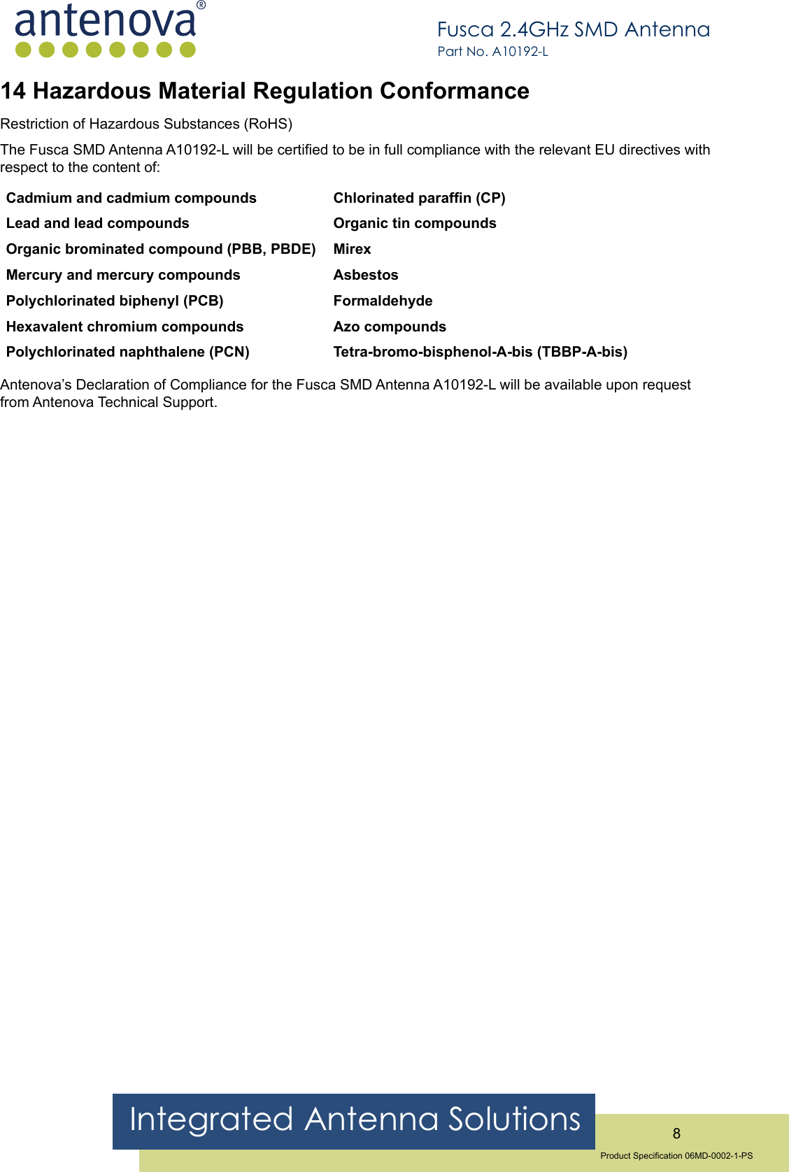 Integrated Antenna Solutions 8Product Specication 06MD-0002-1-PSFusca 2.4GHz SMD AntennaPart No. A10192-L14 Hazardous Material Regulation ConformanceRestriction of Hazardous Substances (RoHS)The Fusca SMD Antenna A10192-L will be certied to be in full compliance with the relevant EU directives with respect to the content of:Cadmium and cadmium compounds Lead and lead compoundsOrganic brominated compound (PBB, PBDE) Mercury and mercury compoundsPolychlorinated biphenyl (PCB) Hexavalent chromium compoundsPolychlorinated naphthalene (PCN)Chlorinated parafn (CP)Organic tin compoundsMirexAsbestos FormaldehydeAzo compounds Tetra-bromo-bisphenol-A-bis (TBBP-A-bis)Antenova’s Declaration of Compliance for the Fusca SMD Antenna A10192-L will be available upon request from Antenova Technical Support.