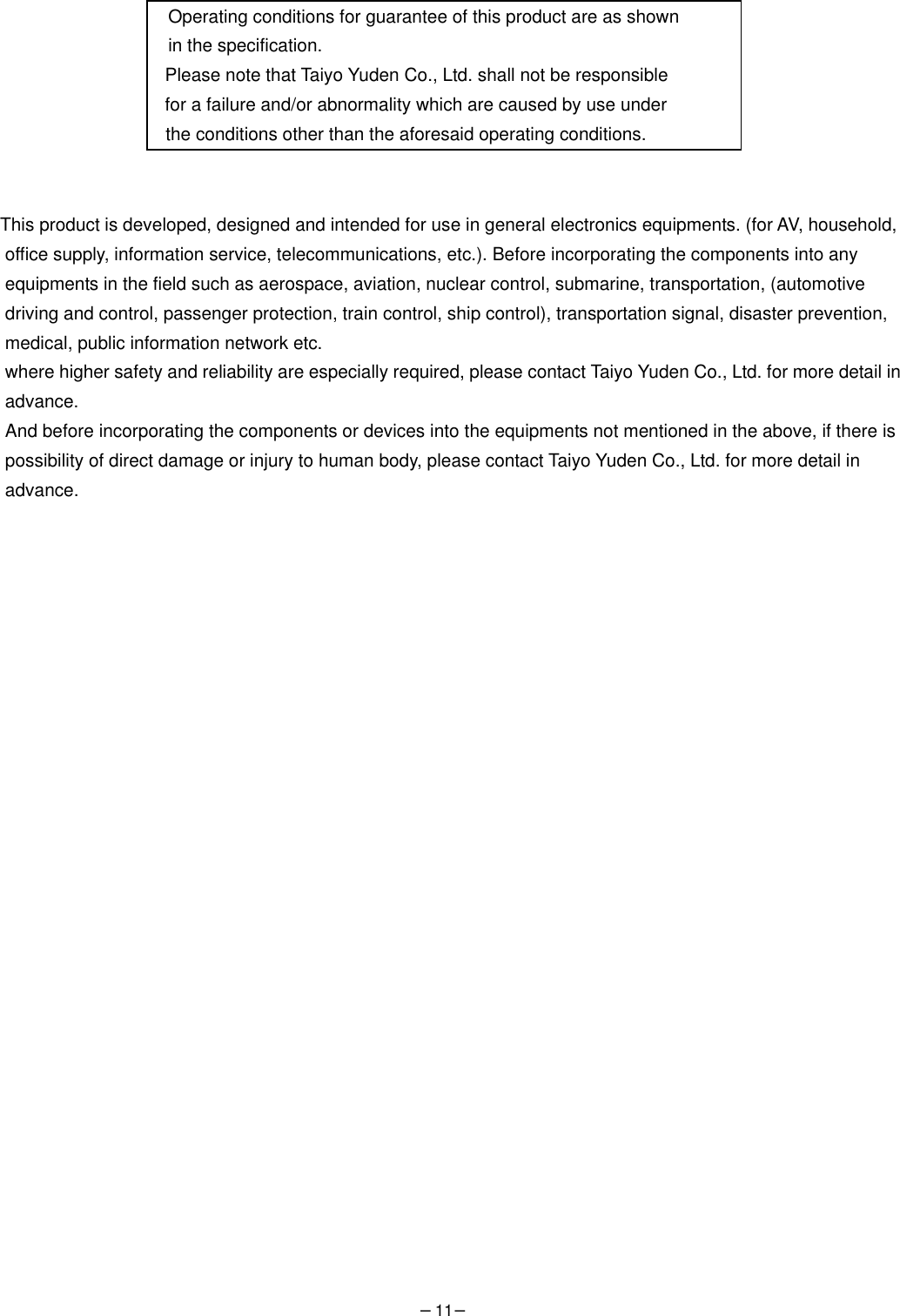 −11−   Operating conditions for guarantee of this product are as shown   in the specification.   Please note that Taiyo Yuden Co., Ltd. shall not be responsible   for a failure and/or abnormality which are caused by use under  the conditions other than the aforesaid operating conditions.     This product is developed, designed and intended for use in general electronics equipments. (for AV, household,   office supply, information service, telecommunications, etc.). Before incorporating the components into any   equipments in the field such as aerospace, aviation, nuclear control, submarine, transportation, (automotive   driving and control, passenger protection, train control, ship control), transportation signal, disaster prevention,   medical, public information network etc.   where higher safety and reliability are especially required, please contact Taiyo Yuden Co., Ltd. for more detail in advance. And before incorporating the components or devices into the equipments not mentioned in the above, if there is   possibility of direct damage or injury to human body, please contact Taiyo Yuden Co., Ltd. for more detail in   advance.  