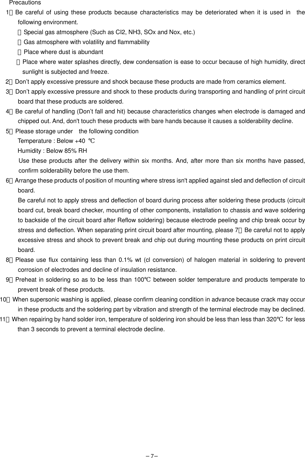 −7−  Precautions 1．Be careful of using these products because characteristics may be deteriorated when it is used in  the following environment.   ・Special gas atmosphere (Such as CI2, NH3, SOx and Nox, etc.)   ・Gas atmosphere with volatility and flammability   ・Place where dust is abundant   ・Place where water splashes directly, dew condensation is ease to occur because of high humidity, direct sunlight is subjected and freeze. 2．Don’t apply excessive pressure and shock because these products are made from ceramics element.   3．Don’t apply excessive pressure and shock to these products during transporting and handling of print circuit board that these products are soldered. 4．Be careful of handling (Don’t fall and hit) because characteristics changes when electrode is damaged and chipped out. And, don&apos;t touch these products with bare hands because it causes a solderability decline. 5．Please storage under    the following condition   Temperature : Below +40  ℃  Humidity : Below 85% RH   Use these products after the delivery within six months. And, after more than six months have passed, confirm solderability before the use them. 6．Arrange these products of position of mounting where stress isn&apos;t applied against sled and deflection of circuit board. Be careful not to apply stress and deflection of board during process after soldering these products (circuit board cut, break board checker, mounting of other components, installation to chassis and wave soldering to backside of the circuit board after Reflow soldering) because electrode peeling and chip break occur by stress and deflection. When separating print circuit board after mounting, please 7．Be careful not to apply excessive stress and shock to prevent break and chip out during mounting these products on print circuit board. 8．Please use flux containing less than 0.1% wt (cl conversion) of halogen material in soldering to prevent corrosion of electrodes and decline of insulation resistance.   9．Preheat in soldering so as to be less than 100℃ between solder temperature and products temperate to prevent break of these products. 10．When supersonic washing is applied, please confirm cleaning condition in advance because crack may occur in these products and the soldering part by vibration and strength of the terminal electrode may be declined. 11．When repairing by hand solder iron, temperature of soldering iron should be less than less than 320℃ for less than 3 seconds to prevent a terminal electrode decline.              