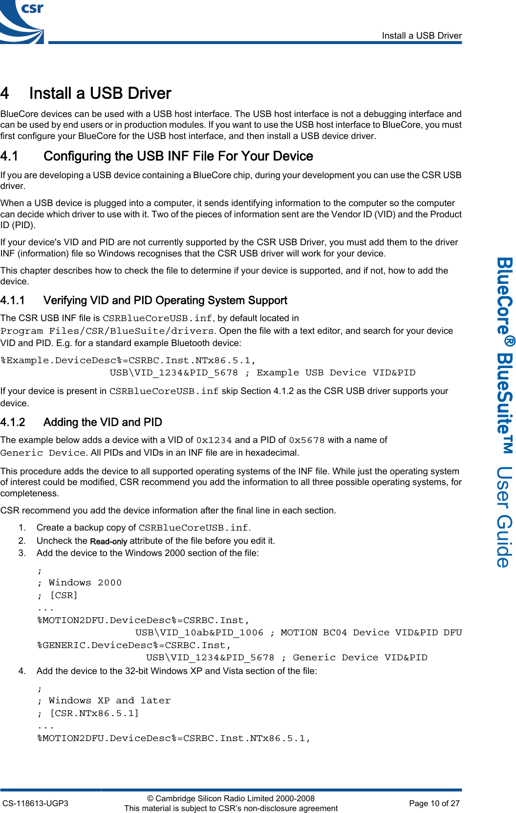 4 Install a USB DriverBlueCore devices can be used with a USB host interface. The USB host interface is not a debugging interface andcan be used by end users or in production modules. If you want to use the USB host interface to BlueCore, you mustfirst configure your BlueCore for the USB host interface, and then install a USB device driver.4.1 Configuring the USB INF File For Your DeviceIf you are developing a USB device containing a BlueCore chip, during your development you can use the CSR USBdriver.When a USB device is plugged into a computer, it sends identifying information to the computer so the computercan decide which driver to use with it. Two of the pieces of information sent are the Vendor ID (VID) and the ProductID (PID).If your device&apos;s VID and PID are not currently supported by the CSR USB Driver, you must add them to the driverINF (information) file so Windows recognises that the CSR USB driver will work for your device.This chapter describes how to check the file to determine if your device is supported, and if not, how to add thedevice.4.1.1 Verifying VID and PID Operating System SupportThe CSR USB INF file is CSRBlueCoreUSB.inf, by default located inProgram Files/CSR/BlueSuite/drivers. Open the file with a text editor, and search for your deviceVID and PID. E.g. for a standard example Bluetooth device:%Example.DeviceDesc%=CSRBC.Inst.NTx86.5.1,                  USB\VID_1234&amp;PID_5678 ; Example USB Device VID&amp;PIDIf your device is present in CSRBlueCoreUSB.inf skip Section 4.1.2 as the CSR USB driver supports yourdevice.4.1.2 Adding the VID and PIDThe example below adds a device with a VID of 0x1234 and a PID of 0x5678 with a name ofGeneric Device. All PIDs and VIDs in an INF file are in hexadecimal.This procedure adds the device to all supported operating systems of the INF file. While just the operating systemof interest could be modified, CSR recommend you add the information to all three possible operating systems, forcompleteness.CSR recommend you add the device information after the final line in each section.1. Create a backup copy of CSRBlueCoreUSB.inf.2. Uncheck the Read-only attribute of the file before you edit it.3. Add the device to the Windows 2000 section of the file:;; Windows 2000; [CSR]...%MOTION2DFU.DeviceDesc%=CSRBC.Inst,                  USB\VID_10ab&amp;PID_1006 ; MOTION BC04 Device VID&amp;PID DFU%GENERIC.DeviceDesc%=CSRBC.Inst,                  USB\VID_1234&amp;PID_5678 ; Generic Device VID&amp;PID4. Add the device to the 32-bit Windows XP and Vista section of the file:;; Windows XP and later; [CSR.NTx86.5.1]...%MOTION2DFU.DeviceDesc%=CSRBC.Inst.NTx86.5.1,Install a USB DriverCS-118613-UGP3 © Cambridge Silicon Radio Limited 2000-2008This material is subject to CSR’s non-disclosure agreement Page 10 of 27_äìÉ`çêÉ∆=_äìÉpìáíÉ»  User Guide