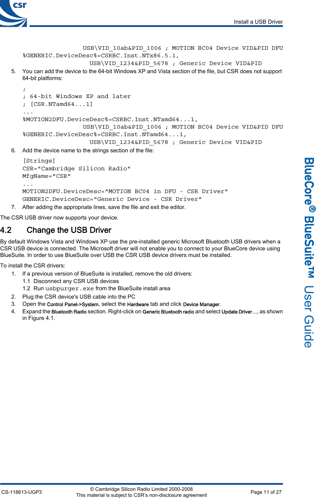                   USB\VID_10ab&amp;PID_1006 ; MOTION BC04 Device VID&amp;PID DFU%GENERIC.DeviceDesc%=CSRBC.Inst.NTx86.5.1,                  USB\VID_1234&amp;PID_5678 ; Generic Device VID&amp;PID5. You can add the device to the 64-bit Windows XP and Vista section of the file, but CSR does not support64-bit platforms:;; 64-bit Windows XP and later; [CSR.NTamd64...1]...%MOTION2DFU.DeviceDesc%=CSRBC.Inst.NTamd64...1,                  USB\VID_10ab&amp;PID_1006 ; MOTION BC04 Device VID&amp;PID DFU%GENERIC.DeviceDesc%=CSRBC.Inst.NTamd64...1,                  USB\VID_1234&amp;PID_5678 ; Generic Device VID&amp;PID6. Add the device name to the strings section of the file:[Strings]CSR=&quot;Cambridge Silicon Radio&quot;MfgName=&quot;CSR&quot;...MOTION2DFU.DeviceDesc=&quot;MOTION BC04 in DFU - CSR Driver&quot;GENERIC.DeviceDesc=&quot;Generic Device - CSR Driver&quot;7. After adding the appropriate lines, save the file and exit the editor.The CSR USB driver now supports your device.4.2 Change the USB DriverBy default Windows Vista and Windows XP use the pre-installed generic Microsoft Bluetooth USB drivers when aCSR USB device is connected. The Microsoft driver will not enable you to connect to your BlueCore device usingBlueSuite. In order to use BlueSuite over USB the CSR USB device drivers must be installed.To install the CSR drivers:1. If a previous version of BlueSuite is installed, remove the old drivers:1.1 Disconnect any CSR USB devices1.2 Run usbpurger.exe from the BlueSuite install area2. Plug the CSR device&apos;s USB cable into the PC3. Open the Control Panel-&gt;System, select the Hardware tab and click Device Manager.4. Expand the Bluetooth Radio section. Right-click on Generic Bluetooth radio and select Update Driver…, as shownin Figure 4.1.Install a USB DriverCS-118613-UGP3 © Cambridge Silicon Radio Limited 2000-2008This material is subject to CSR’s non-disclosure agreement Page 11 of 27_äìÉ`çêÉ∆=_äìÉpìáíÉ»  User Guide