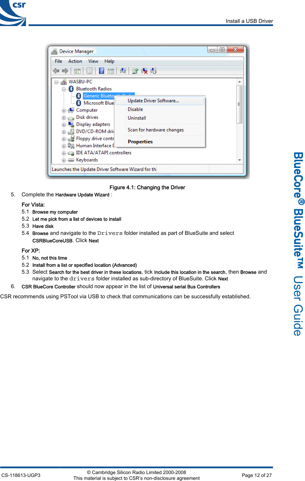 Figure 4.1: Changing the Driver5. Complete the Hardware Update Wizard :For Vista:5.1Browse my computer5.2Let me pick from a list of devices to install5.3Have disk5.4Browse and navigate to the Drivers folder installed as part of BlueSuite and selectCSRBlueCoreUSB. Click NextFor XP:5.1No, not this time5.2Install from a list or specified location (Advanced)5.3 Select Search for the best driver in these locations, tick Include this location in the search, then Browse andnavigate to the drivers folder installed as sub-directory of BlueSuite. Click Next6.CSR BlueCore Controller should now appear in the list of Universal serial Bus ControllersCSR recommends using PSTool via USB to check that communications can be successfully established.Install a USB DriverCS-118613-UGP3 © Cambridge Silicon Radio Limited 2000-2008This material is subject to CSR’s non-disclosure agreement Page 12 of 27_äìÉ`çêÉ∆=_äìÉpìáíÉ»  User Guide