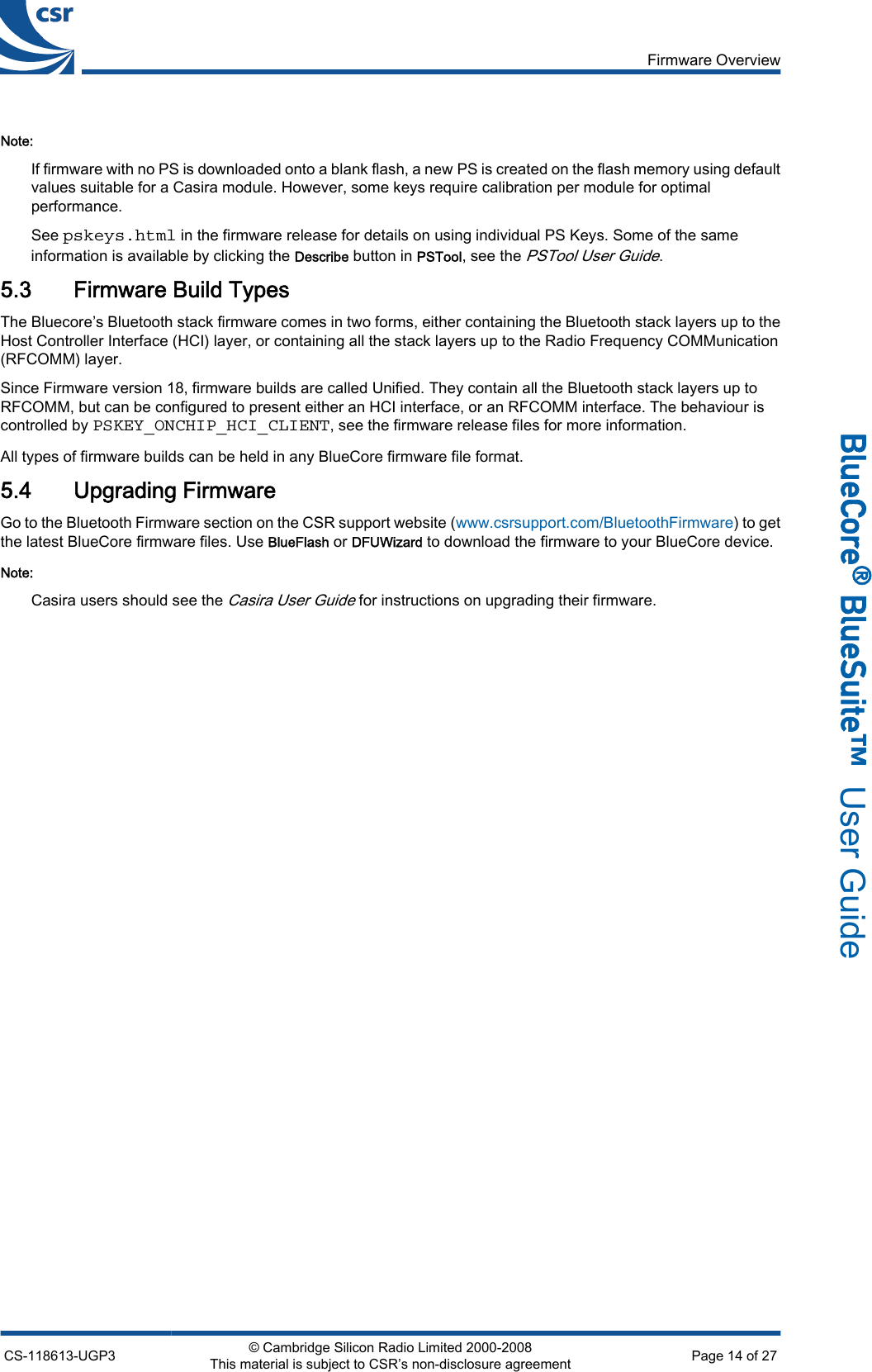 Note:If firmware with no PS is downloaded onto a blank flash, a new PS is created on the flash memory using defaultvalues suitable for a Casira module. However, some keys require calibration per module for optimalperformance.See pskeys.html in the firmware release for details on using individual PS Keys. Some of the sameinformation is available by clicking the Describe button in PSTool, see the PSTool User Guide.5.3 Firmware Build TypesThe Bluecore’s Bluetooth stack firmware comes in two forms, either containing the Bluetooth stack layers up to theHost Controller Interface (HCI) layer, or containing all the stack layers up to the Radio Frequency COMMunication(RFCOMM) layer.Since Firmware version 18, firmware builds are called Unified. They contain all the Bluetooth stack layers up toRFCOMM, but can be configured to present either an HCI interface, or an RFCOMM interface. The behaviour iscontrolled by PSKEY_ONCHIP_HCI_CLIENT, see the firmware release files for more information.All types of firmware builds can be held in any BlueCore firmware file format.5.4 Upgrading FirmwareGo to the Bluetooth Firmware section on the CSR support website (www.csrsupport.com/BluetoothFirmware) to getthe latest BlueCore firmware files. Use BlueFlash or DFUWizard to download the firmware to your BlueCore device.Note:Casira users should see the Casira User Guide for instructions on upgrading their firmware.Firmware OverviewCS-118613-UGP3 © Cambridge Silicon Radio Limited 2000-2008This material is subject to CSR’s non-disclosure agreement Page 14 of 27_äìÉ`çêÉ∆=_äìÉpìáíÉ»  User Guide