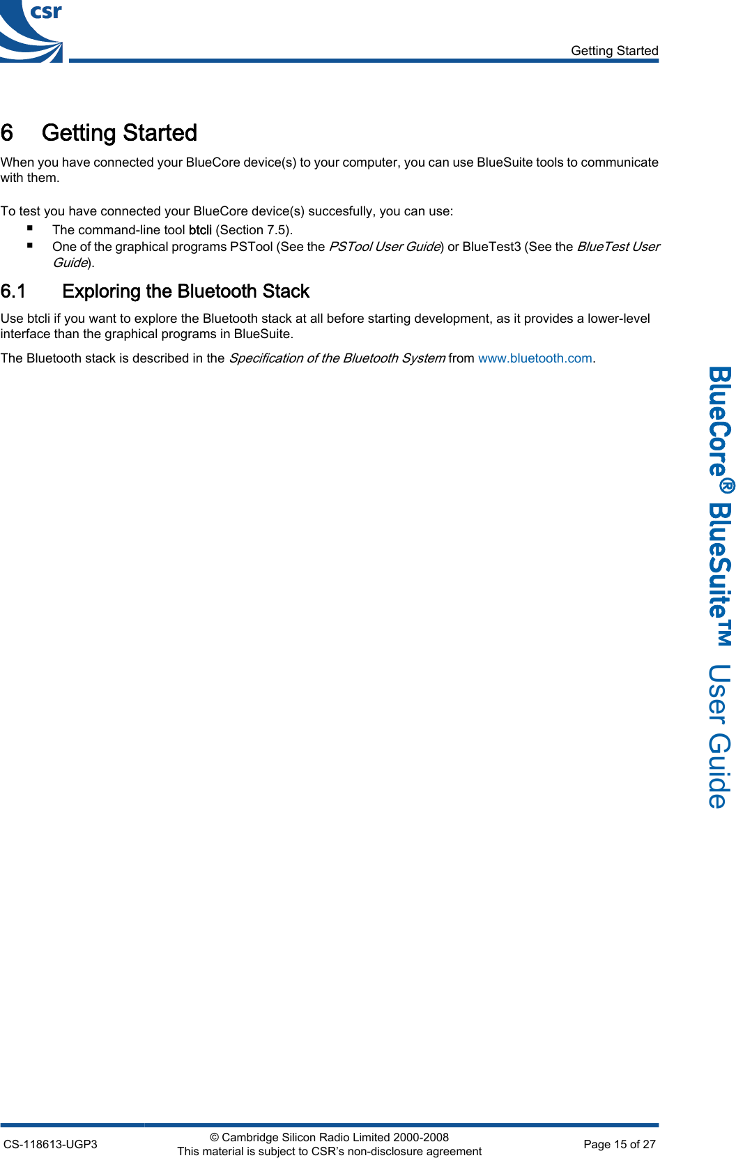 6 Getting StartedWhen you have connected your BlueCore device(s) to your computer, you can use BlueSuite tools to communicatewith them.To test you have connected your BlueCore device(s) succesfully, you can use:■The command-line tool btcli (Section 7.5).■One of the graphical programs PSTool (See the PSTool User Guide) or BlueTest3 (See the BlueTest UserGuide).6.1 Exploring the Bluetooth StackUse btcli if you want to explore the Bluetooth stack at all before starting development, as it provides a lower-levelinterface than the graphical programs in BlueSuite.The Bluetooth stack is described in the Specification of the Bluetooth System from www.bluetooth.com.Getting StartedCS-118613-UGP3 © Cambridge Silicon Radio Limited 2000-2008This material is subject to CSR’s non-disclosure agreement Page 15 of 27_äìÉ`çêÉ∆=_äìÉpìáíÉ»  User Guide
